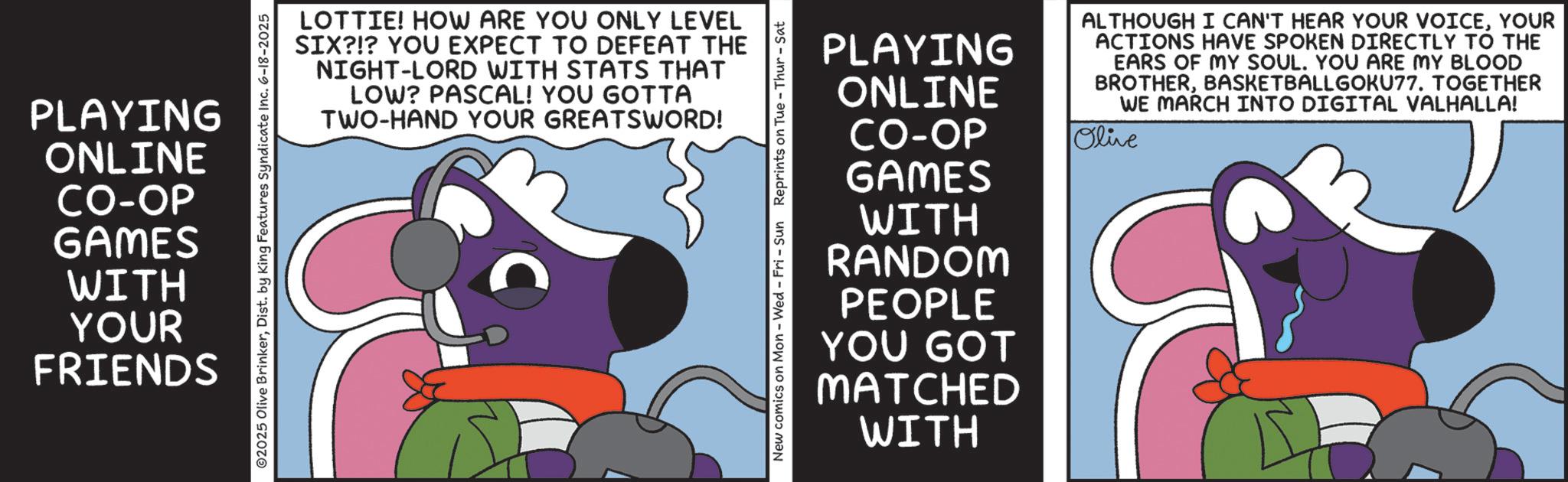 Comics OCR: PLAYING ONLINE CO-OP 02025 Olive BrinkerDist. by King Features Syndicate Inc. 6-18-2025 GAMES WITH YOUR FRIENDS LOTTIE! HOW ARE YOU ONLY LEVEL SIX?!? YOU EXPECT TO DEFEAT THE NIGHT-LORD WITH STATS THAT LOW? PASCAL! YOU GOTTA TWO-HAND YOUR GREATSWORD! C New comics on Mon - Wed - Fri - Sun Reprints on Tue - Thur - Sat PLAYING ONLINE CO-OP GAMES WITH RANDOM PEOPLE YOU GOT MATCHED WITH ALTHOUGH I CAN'T HEAR YOUR VOICEYOUR ACTIONS HAVE SPOKEN DIRECTLY TO THE EARS OF MY SOUL. YOU ARE MY BLOOD BROTHERBASKETBALLGOKU77. TOGETHER WE MARCH INTO DIGITAL VALHALLA! Olive PLAYING ONLINE CO - OP 02025 Olive BrinkerDist . by King Features Syndicate Inc. 6-18-2025 GAMES WITH YOUR FRIENDS LOTTIE ! HOW ARE YOU ONLY LEVEL SIX ? ! ? YOU EXPECT TO DEFEAT THE NIGHT - LORD WITH STATS THAT LOW ? PASCAL ! YOU GOTTA TWO - HAND YOUR GREATSWORD ! C New comics on Mon - Wed - Fri - Sun Reprints on Tue - Thur - Sat PLAYING ONLINE CO - OP GAMES WITH RANDOM PEOPLE YOU GOT MATCHED WITH ALTHOUGH I CAN'T HEAR YOUR VOICEYOUR ACTIONS HAVE SPOKEN DIRECTLY TO THE EARS OF MY SOUL . YOU ARE MY BLOOD BROTHERBASKETBALLGOKU77 . TOGETHER WE MARCH INTO DIGITAL VALHALLA ! Olive