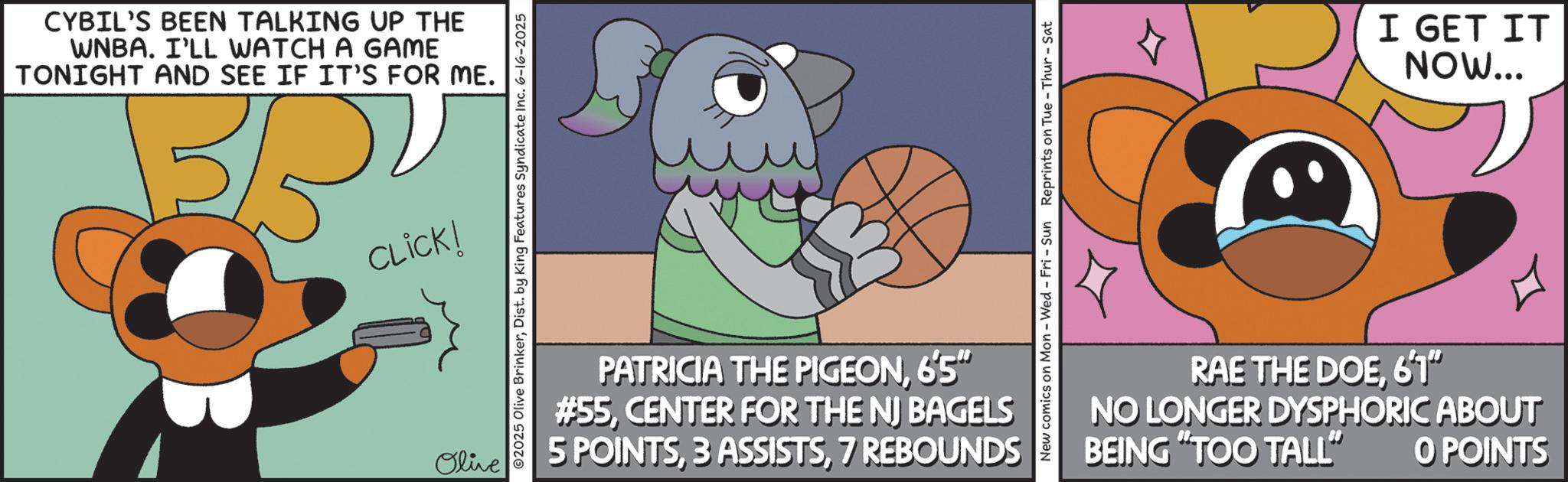 Fiction OCR: CYBIL'S BEEN TALKING UP THE WNBA. I'LL WATCH A GAME TONIGHT AND SEE IF IT'S FOR ME. BRY CLICK! Olive ©2025 Olive BrinkerDist. by King Features Syndicate Inc. 6-16-2025 New comics on Mon - Wed - Fri - Sun Reprints on Tue-Thur - Sat PATRICIA THE PIGEON6'5" #55CENTER FOR THE NJ BAGELS 5 POINTS7 REBOUNDS I GET IT NOW... RAE THE DOE6'1" NO LONGER DYSPHORIC ABOUT BEING "TOO TALL" O POINTS CYBIL'S BEEN TALKING UP THE WNBA . I'LL WATCH A GAME TONIGHT AND SEE IF IT'S FOR ME . BRY CLICK ! Olive © 2025 Olive BrinkerDist . by King Features Syndicate Inc. 6-16-2025 New comics on Mon - Wed - Fri - Sun Reprints on Tue - Thur - Sat PATRICIA THE PIGEON6'5 " # 55CENTER FOR THE NJ BAGELS 5 POINTS3 ASSISTS7 REBOUNDS I GET IT NOW ... RAE THE DOE6'1 " NO LONGER DYSPHORIC ABOUT BEING " TOO TALL " O POINTS