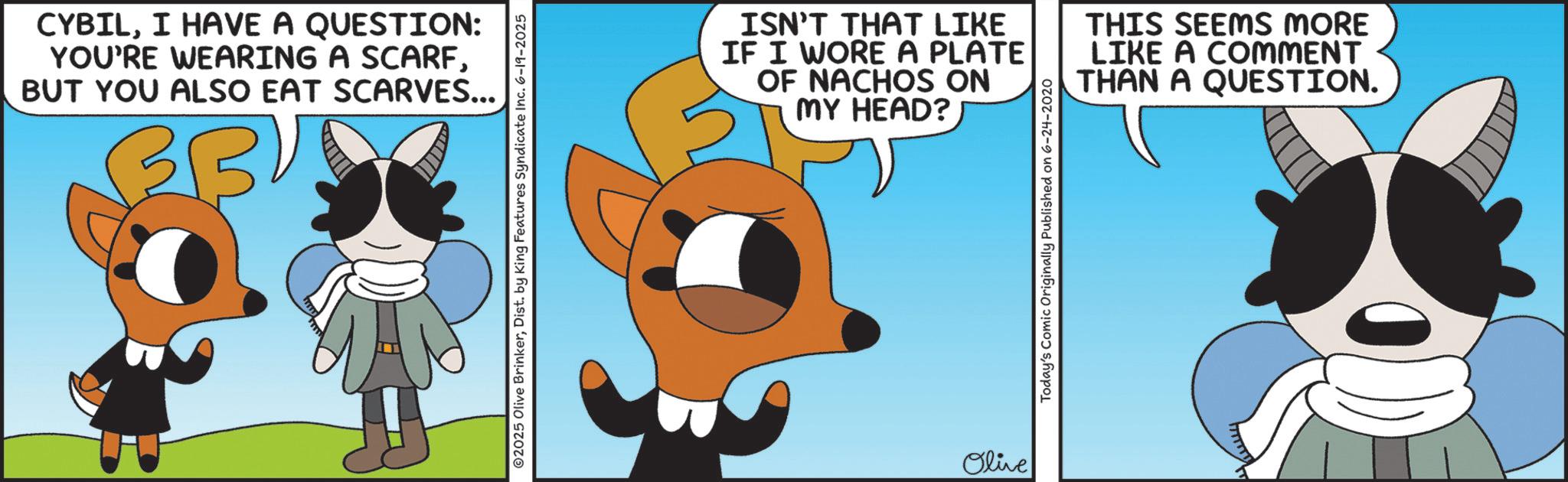 Clip art OCR: CYBILI HAVE A QUESTION: YOU'RE WEARING A SCARFBUT YOU ALSO EAT SCARVES... 02025 Olive BrinkerDist. by King Features Syndicate Inc. 6-19-2025 ISN'T THAT LIKE IF I WORE A PLATE OF NACHOS ON MY HEAD? THIS SEEMS MORE LIKE A COMMENT THAN A QUESTION. Olive Today's Comic Originally Published on 6-24-2020 CYBILI HAVE A QUESTION : YOU'RE WEARING A SCARFBUT YOU ALSO EAT SCARVES ... 02025 Olive BrinkerDist . by King Features Syndicate Inc. 6-19-2025 ISN'T THAT LIKE IF I WORE A PLATE OF NACHOS ON MY HEAD ? THIS SEEMS MORE LIKE A COMMENT THAN A QUESTION . Olive Today's Comic Originally Published on 6-24-2020