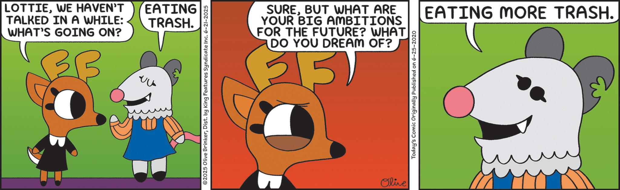 Fiction OCR: LOTTIEWE HAVEN'T TALKED IN A WHILE: WHAT'S GOING ON? ? ???? EATING TRASH. © 2025 Olive BrinkerDist. by King Features Syndicate Inc. 6-21-2025 SUREBUT WHAT ARE YOUR BIG AMBITIONS FOR THE FUTURE? WHAT DO YOU DREAM OF? 5 Olive Today's Comic Originally Published on 6-25-2020 EATING MORE TRASH. LOTTIEWE HAVEN'T TALKED IN A WHILE : WHAT'S GOING ON ? ? ???? EATING TRASH . © 2025 Olive BrinkerDist . by King Features Syndicate Inc. 6-21-2025 SUREBUT WHAT ARE YOUR BIG AMBITIONS FOR THE FUTURE ? WHAT DO YOU DREAM OF ? 5 Olive Today's Comic Originally Published on 6-25-2020 EATING MORE TRASH .