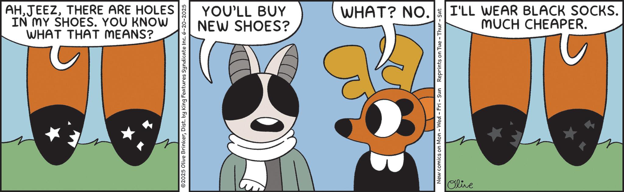 Graphic design OCR: WHAT THAT MEANS? IN MY SHOES. YOU KNOW AHTHERE ARE HOLES 2025 Olive BrinkerDist. by King Features Syndicate Inc. 6-20-2025 NEW SHOES? YOU'LL BUY WHAT? NO. New comics on Mon - Wed - Fri - Sun Reprints on Tue - Thur - Sat Olive MUCH CHEAPER. I'LL WEAR BLACK SOCKS. WHAT THAT MEANS ? IN MY SHOES . YOU KNOW AHTHERE ARE HOLES 2025 Olive BrinkerDist . by King Features Syndicate Inc. 6-20-2025 NEW SHOES ? YOU'LL BUY WHAT ? NO . New comics on Mon - Wed - Fri - Sun Reprints on Tue - Thur - Sat Olive MUCH CHEAPER . I'LL WEAR BLACK SOCKS .