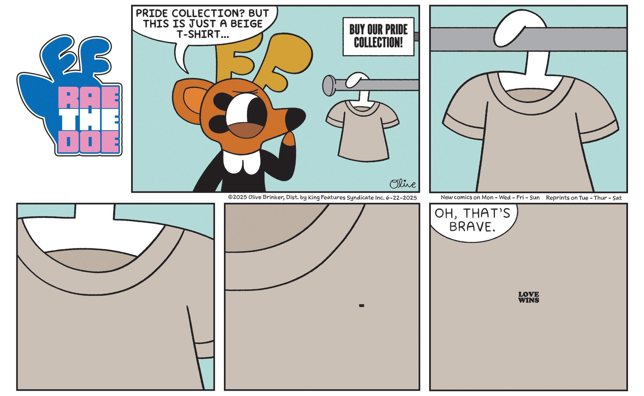 Graphic design OCR: RAE THE DOE PRIDE COLLECTION? BUT THIS IS JUST A BEIGE T-SHIRT... BUY OUR PRIDE COLLECTION! Olive 02025 Olive BrinkerDist. by King Features Syndicate Inc. 6-22-2025 New comics on Mon - Wed - Fri - Sun Reprints on Tue - Thur - Sat OHTHAT'S BRAVE. LOVE WINS RAE THE DOE PRIDE COLLECTION ? BUT THIS IS JUST A BEIGE T - SHIRT ... BUY OUR PRIDE COLLECTION ! Olive 02025 Olive BrinkerDist . by King Features Syndicate Inc. 6-22-2025 New comics on Mon - Wed - Fri - Sun Reprints on Tue - Thur - Sat OHTHAT'S BRAVE . LOVE WINS