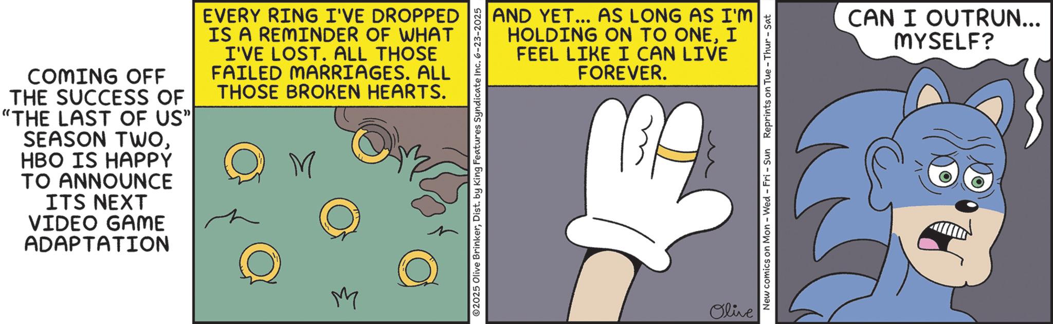 Animated cartoon OCR: COMING OFF THE SUCCESS OF "THE LAST OF US"| SEASON TWOHBO IS HAPPY TO ANNOUNCE ITS NEXT VIDEO GAME ADAPTATION EVERY RING I'VE DROPPED IS A REMINDER OF WHAT I'VE LOST. ALL THOSE FAILED MARRIAGES. ALL THOSE BROKEN HEARTS. M M AND YET... AS LONG AS I'M HOLDING ON TO ONEI FEEL LIKE I CAN LIVE FOREVER. ©2025 Olive BrinkerDist. by King Features Syndicate Inc. 6-23-2025 Olive New comics on Mon - Wed - Fri - Sun Reprints on Tue-Thur - Sat CAN I OUTRUN... MYSELF? COMING OFF THE SUCCESS OF " THE LAST OF US " | SEASON TWOHBO IS HAPPY TO ANNOUNCE ITS NEXT VIDEO GAME ADAPTATION EVERY RING I'VE DROPPED IS A REMINDER OF WHAT I'VE LOST . ALL THOSE FAILED MARRIAGES . ALL THOSE BROKEN HEARTS . M M AND YET ... AS LONG AS I'M HOLDING ON TO ONEI FEEL LIKE I CAN LIVE FOREVER . © 2025 Olive BrinkerDist . by King Features Syndicate Inc. 6-23-2025 Olive New comics on Mon - Wed - Fri - Sun Reprints on Tue - Thur - Sat CAN I OUTRUN ... MYSELF ?
