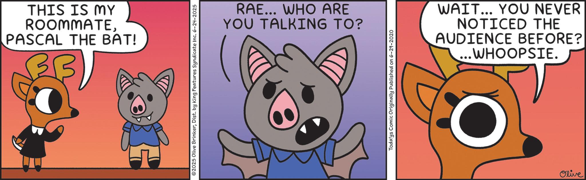 Screenshot OCR: THIS IS MY ROOMMATEPASCAL THE BAT! ©2025 Olive BrinkerDist. by King Features Syndicate Inc. 6-24-2025 RAE... WHO ARE YOU TALKING TO? Todays Comic Originally Published on 6-29-2020 WAIT... YOU NEVER NOTICED THE AUDIENCE BEFORE? ...WHOOPSIE. Olive THIS IS MY ROOMMATEPASCAL THE BAT ! © 2025 Olive BrinkerDist . by King Features Syndicate Inc. 6-24-2025 RAE ... WHO ARE YOU TALKING TO ? Todays Comic Originally Published on 6-29-2020 WAIT ... YOU NEVER NOTICED THE AUDIENCE BEFORE ? ... WHOOPSIE . Olive