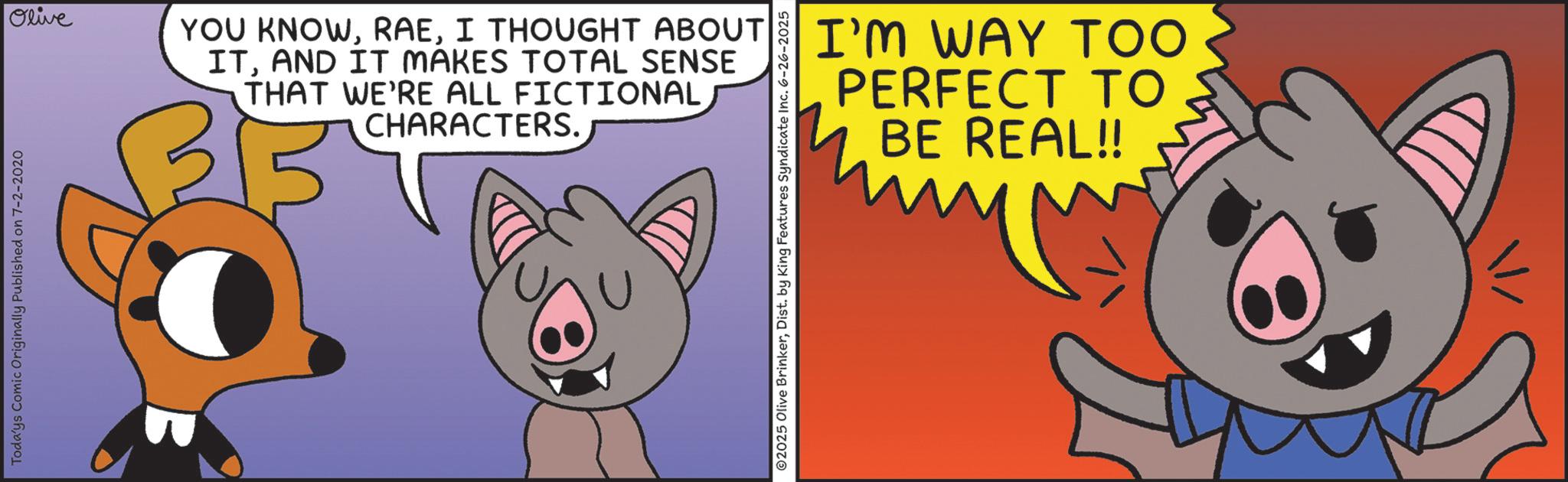 Domestic pig OCR: Todays Comic Originally Published on 7-2-2020 Olive YOU KNOWI THOUGHT ABOUT ITAND IT MAKES TOTAL SENSE THAT WE'RE ALL FICTIONAL CHARACTERS. ©2025 Olive BrinkerDist. by King Features Syndicate Inc. 6-26-2025 I'M WAY TOO PERFECT TO BE REAL!! Todays Comic Originally Published on 7-2-2020 Olive YOU KNOWI THOUGHT ABOUT ITAND IT MAKES TOTAL SENSE THAT WE'RE ALL FICTIONAL CHARACTERS . © 2025 Olive BrinkerDist . by King Features Syndicate Inc. 6-26-2025 I'M WAY TOO PERFECT TO BE REAL !!