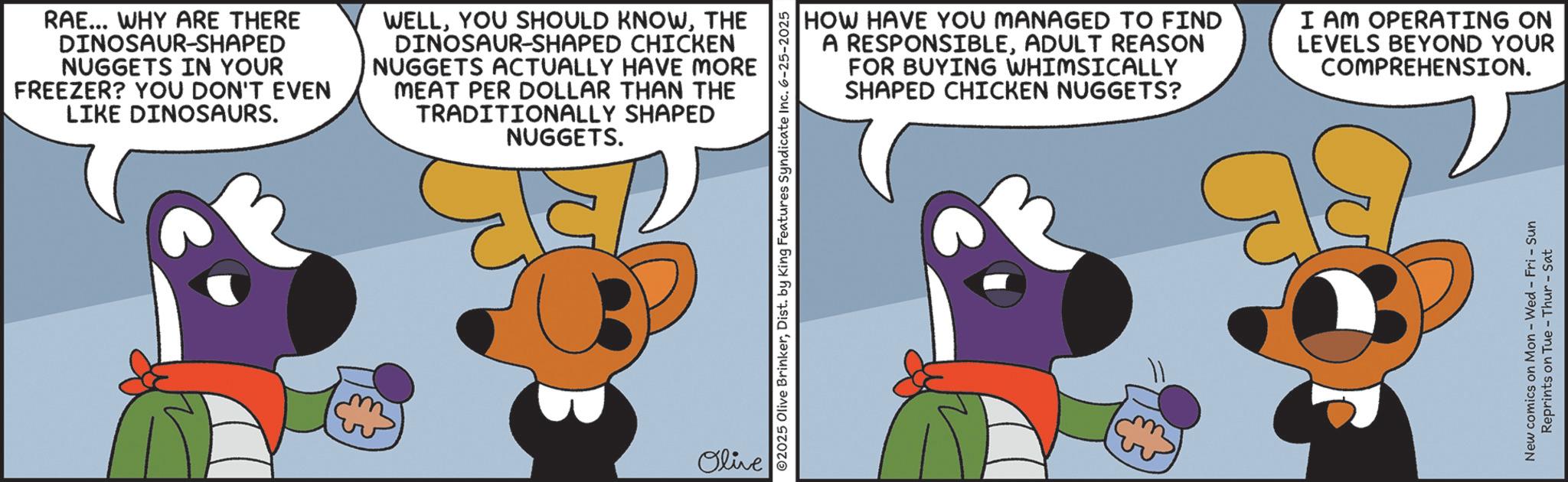 Graphic design OCR: RAE... WHY ARE THERE DINOSAUR-SHAPED NUGGETS IN YOUR FREEZER? YOU DON'T EVEN LIKE DINOSAURS. WELLTHE DINOSAUR-SHAPED CHICKEN NUGGETS ACTUALLY HAVE MORE MEAT PER DOLLAR THAN THE TRADITIONALLY SHAPED NUGGETS. Olive ©2025 Olive BrinkerDist. by King Features Syndicate Inc. 6-25-2025 HOW HAVE YOU MANAGED TO FIND A RESPONSIBLEADULT REASON FOR BUYING WHIMSICALLY SHAPED CHICKEN NUGGETS? I AM OPERATING ON LEVELS BEYOND YOUR COMPREHENSION. New comics on Mon - Wed - Fri - Sun Reprints on Tue-Thur - Sat RAE ... WHY ARE THERE DINOSAUR - SHAPED NUGGETS IN YOUR FREEZER ? YOU DON'T EVEN LIKE DINOSAURS . WELLYOU SHOULD KNOWTHE DINOSAUR - SHAPED CHICKEN NUGGETS ACTUALLY HAVE MORE MEAT PER DOLLAR THAN THE TRADITIONALLY SHAPED NUGGETS . Olive © 2025 Olive BrinkerDist . by King Features Syndicate Inc. 6-25-2025 HOW HAVE YOU MANAGED TO FIND A RESPONSIBLEADULT REASON FOR BUYING WHIMSICALLY SHAPED CHICKEN NUGGETS ? I AM OPERATING ON LEVELS BEYOND YOUR COMPREHENSION . New comics on Mon - Wed - Fri - Sun Reprints on Tue - Thur - Sat