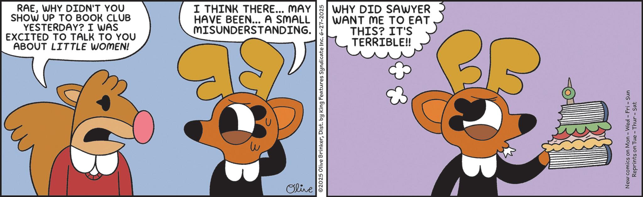 Clip art OCR: RAEWHY DIDN'T YOU SHOW UP TO BOOK CLUB YESTERDAY? I WAS EXCITED TO TALK TO YOU ABOUT LITTLE WOMEN! I THINK THERE... MAY HAVE BEEN... A SMALL MISUNDERSTANDING. Olive WHY DID SAWYER WANT ME TO EAT THIS? IT'S TERRIBLE!! ©2025 Olive BrinkerDist. by King Features Syndicate Inc. 6-27-2025 New comics on Mon - Wed - Fri - Sun Reprints on Tue - Thur - Sat RAEWHY DIDN'T YOU SHOW UP TO BOOK CLUB YESTERDAY ? I WAS EXCITED TO TALK TO YOU ABOUT LITTLE WOMEN ! I THINK THERE ... MAY HAVE BEEN ... A SMALL MISUNDERSTANDING . Olive WHY DID SAWYER WANT ME TO EAT THIS ? IT'S TERRIBLE !! © 2025 Olive BrinkerDist . by King Features Syndicate Inc. 6-27-2025 New comics on Mon - Wed - Fri - Sun Reprints on Tue - Thur - Sat