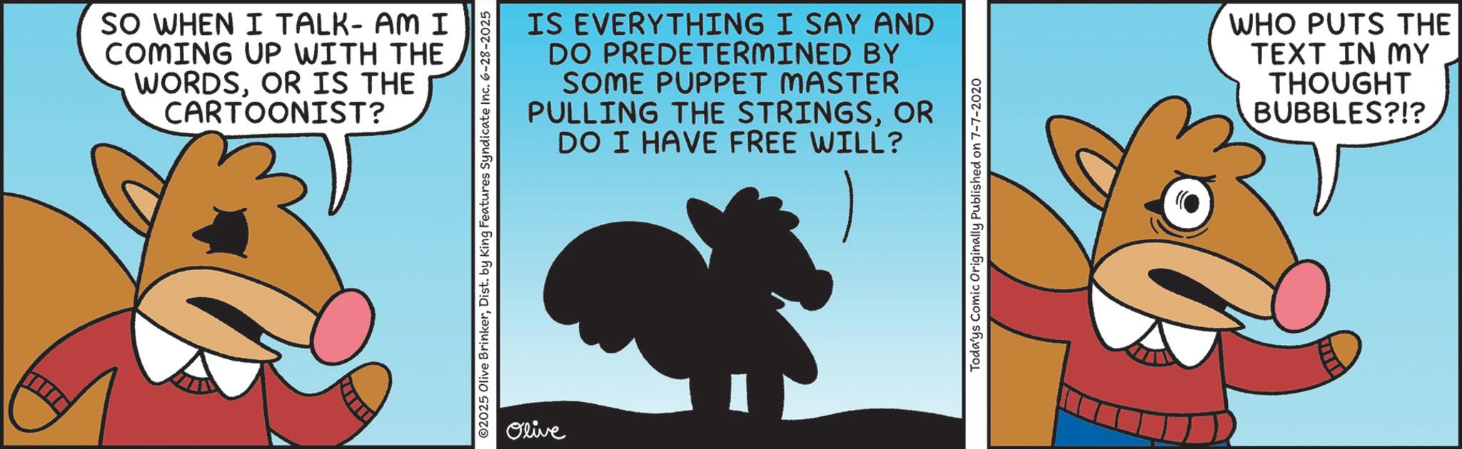 Fiction OCR: SO WHEN I TALK- AM I COMING UP WITH THE WORDSOR IS THE CARTOONIST? IS EVERYTHING I SAY AND DO PREDETERMINED BY SOME PUPPET MASTER PULLING THE STRINGSOR DO I HAVE FREE WILL? ©2025 Olive BrinkerDist. by King Features Syndicate Inc. 6-28-2025 Olive Toda'ys Comic Originally Published on 7-7-2020 WHO PUTS THE TEXT IN MY THOUGHT BUBBLES?!? SO WHEN I TALK- AM I COMING UP WITH THE WORDSOR IS THE CARTOONIST ? IS EVERYTHING I SAY AND DO PREDETERMINED BY SOME PUPPET MASTER PULLING THE STRINGSOR DO I HAVE FREE WILL ? © 2025 Olive BrinkerDist . by King Features Syndicate Inc. 6-28-2025 Olive Toda'ys Comic Originally Published on 7-7-2020 WHO PUTS THE TEXT IN MY THOUGHT BUBBLES ? ! ?