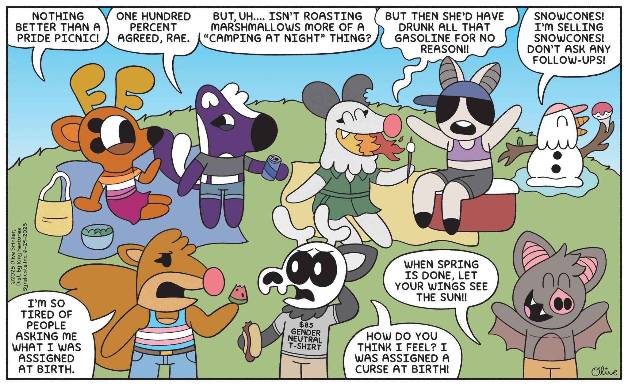 Happiness OCR: ©2025 Olive BrinkerDist. by King Features Syndicate Inc. 6-29-2025 NOTHING BETTER THAN A PRIDE PICNIC! ONE HUNDRED PERCENT AGREEDRAE. BUTUH.... ISN'T ROASTING MARSHMALLOWS MORE OF A "CAMPING AT NIGHT" THING? BUT THEN SHE'D HAVE DRUNK ALL THAT GASOLINE FOR NO REASON!! SNOWCONES! I'M SELLING SNOWCONES! DON'T ASK ANY FOLLOW-UPS! I'M SO TIRED OF PEOPLE ASKING ME WHAT I WAS ASSIGNED AT BIRTH. $85 GENDER NEUTRAL T-SHIRT WHEN SPRING IS DONELET YOUR WINGS SEE THE SUN!! HOW DO YOU THINK I FEEL? I WAS ASSIGNED A CURSE AT BIRTH! I Olive © 2025 Olive BrinkerDist . by King Features Syndicate Inc. 6-29-2025 NOTHING BETTER THAN A PRIDE PICNIC ! ONE HUNDRED PERCENT AGREEDRAE . BUTUH .... ISN'T ROASTING MARSHMALLOWS MORE OF A " CAMPING AT NIGHT " THING ? BUT THEN SHE'D HAVE DRUNK ALL THAT GASOLINE FOR NO REASON !! SNOWCONES ! I'M SELLING SNOWCONES ! DON'T ASK ANY FOLLOW - UPS ! I'M SO TIRED OF PEOPLE ASKING ME WHAT I WAS ASSIGNED AT BIRTH . $ 85 GENDER NEUTRAL T - SHIRT WHEN SPRING IS DONELET YOUR WINGS SEE THE SUN !! HOW DO YOU THINK I FEEL ? I WAS ASSIGNED A CURSE AT BIRTH ! I Olive