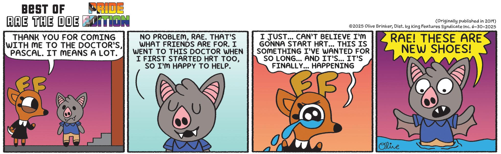 Fiction OCR: BEST OF PRIDE RAE THE DOE EDITION THANK YOU FOR COMING WITH ME TO THE DOCTOR'SPASCAL. IT MEANS A LOT. NO PROBLEMRAE. THAT'S WHAT FRIENDS ARE FOR. I WENT TO THIS DOCTOR WHEN I FIRST STARTED HRT TOOSO I'M HAPPY TO HELP. (Originally published in 2019) 02025 Olive BrinkerDist. by King Features Syndicate Inc. 6-30-2025 I JUST... CAN'T BELIEVE I'M GONNA START HRT... THIS IS SOMETHING I'VE WANTED FOR SO LONG... AND IT'S... IT'S FINALLY... HAPPENING 3 RAE! THESE ARE NEW SHOES! Olive BEST OF PRIDE RAE THE DOE EDITION THANK YOU FOR COMING WITH ME TO THE DOCTOR'SPASCAL . IT MEANS A LOT . NO PROBLEMRAE . THAT'S WHAT FRIENDS ARE FOR . I WENT TO THIS DOCTOR WHEN I FIRST STARTED HRT TOOSO I'M HAPPY TO HELP . ( Originally published in 2019 ) 02025 Olive BrinkerDist . by King Features Syndicate Inc. 6-30-2025 I JUST ... CAN'T BELIEVE I'M GONNA START HRT ... THIS IS SOMETHING I'VE WANTED FOR SO LONG ... AND IT'S ... IT'S FINALLY ... HAPPENING 3 RAE ! THESE ARE NEW SHOES ! Olive