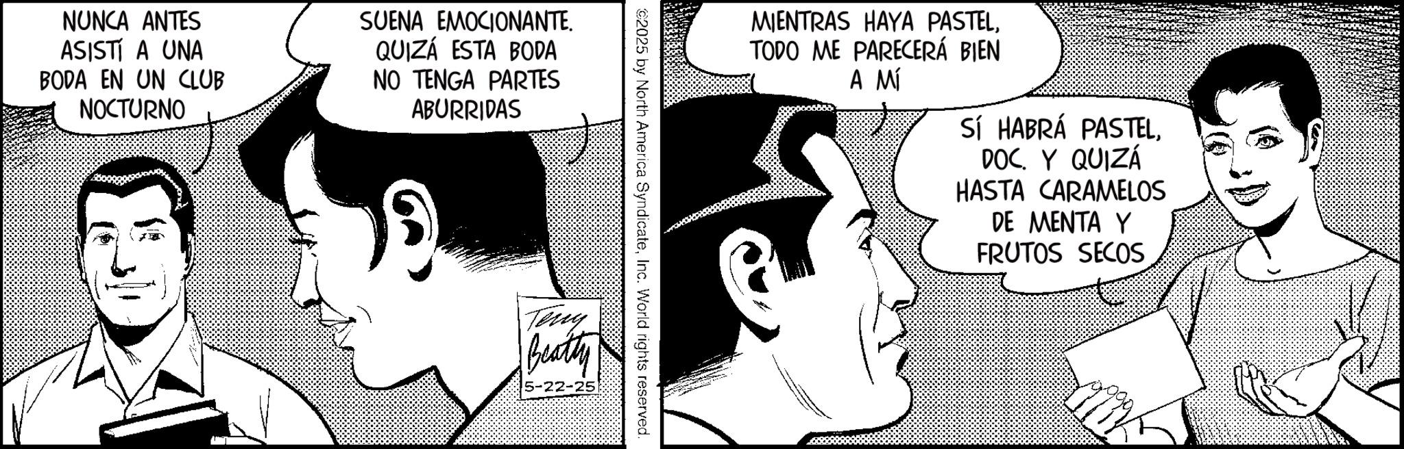 Animated cartoon OCR: NUNCA ANTES ASISTÍ A UNA BODA EN UN CLUB NOCTURNO SUENA EMOCIONANTE. QUIZÁ ESTA BODA NO TENGA PARTES ABURRIDAS MIENTRAS HAYA PASTELTODO ME PARECERÁ BIEN A MÍ SÍ HABRÁ PASTELY QUIZÁ HASTA CARAMELOS DE MENTA Y FRUTOS SECOS 2025 by North America SyndicateInc. World rights reserved. Teny Beatty 5-22-25 NUNCA ANTES ASISTÍ A UNA BODA EN UN CLUB NOCTURNO SUENA EMOCIONANTE . QUIZÁ ESTA BODA NO TENGA PARTES ABURRIDAS MIENTRAS HAYA PASTELTODO ME PARECERÁ BIEN A MÍ SÍ HABRÁ PASTELY QUIZÁ HASTA CARAMELOS DE MENTA Y FRUTOS SECOS 2025 by North America SyndicateInc. World rights reserved . Teny Beatty 5-22-25
