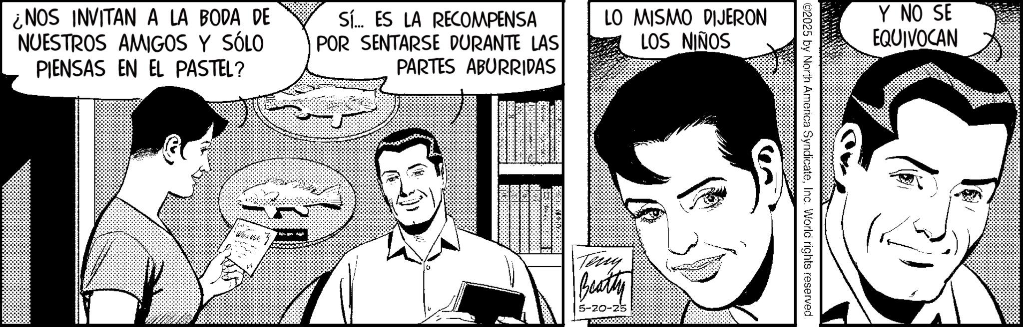 Animated cartoon OCR: ¿NOS INVITAN A LA BODA DE NUESTROS AMIGOS Y SÓLO PIENSAS EN EL PASTEL? Sí... ES LA RECOMPENSA POR SENTARSE DURANTE LAS PARTES ABURRIDAS LO MISMO DIJERON LOS NIÑOS Teny Beatty 5-20-25 Y NO SE EQUIVOCAN ©2025 by North America SyndicateInc. World rights reserved. ¿ NOS INVITAN A LA BODA DE NUESTROS AMIGOS Y SÓLO PIENSAS EN EL PASTEL ? Sí ... ES LA RECOMPENSA POR SENTARSE DURANTE LAS PARTES ABURRIDAS LO MISMO DIJERON LOS NIÑOS Teny Beatty 5-20-25 Y NO SE EQUIVOCAN © 2025 by North America SyndicateInc. World rights reserved .