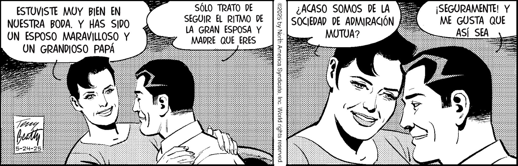 Animated cartoon OCR: ESTUVISTE MUY BIEN EN NUESTRA BODA. Y HAS SIDO UN ESPOSO MARAVILLOSO Y UN GRANDIOSO PAPÁ SÓLO TRATO DE SEGUIR EL RITMO DE LA GRAN ESPOSA Y MADRE QUE ERES Teng Beatty ¿ACASO SOMOS DE LA SOCIEDAD DE ADMIRACIÓN MUTUA? ¡SEGURAMENTE! Y ME GUSTA QUE ASÍ SEA ©2025 by North America SyndicateInc. World rights reserved. ESTUVISTE MUY BIEN EN NUESTRA BODA . Y HAS SIDO UN ESPOSO MARAVILLOSO Y UN GRANDIOSO PAPÁ SÓLO TRATO DE SEGUIR EL RITMO DE LA GRAN ESPOSA Y MADRE QUE ERES Teng Beatty ¿ ACASO SOMOS DE LA SOCIEDAD DE ADMIRACIÓN MUTUA ? ¡ SEGURAMENTE ! Y ME GUSTA QUE ASÍ SEA © 2025 by North America SyndicateInc. World rights reserved .