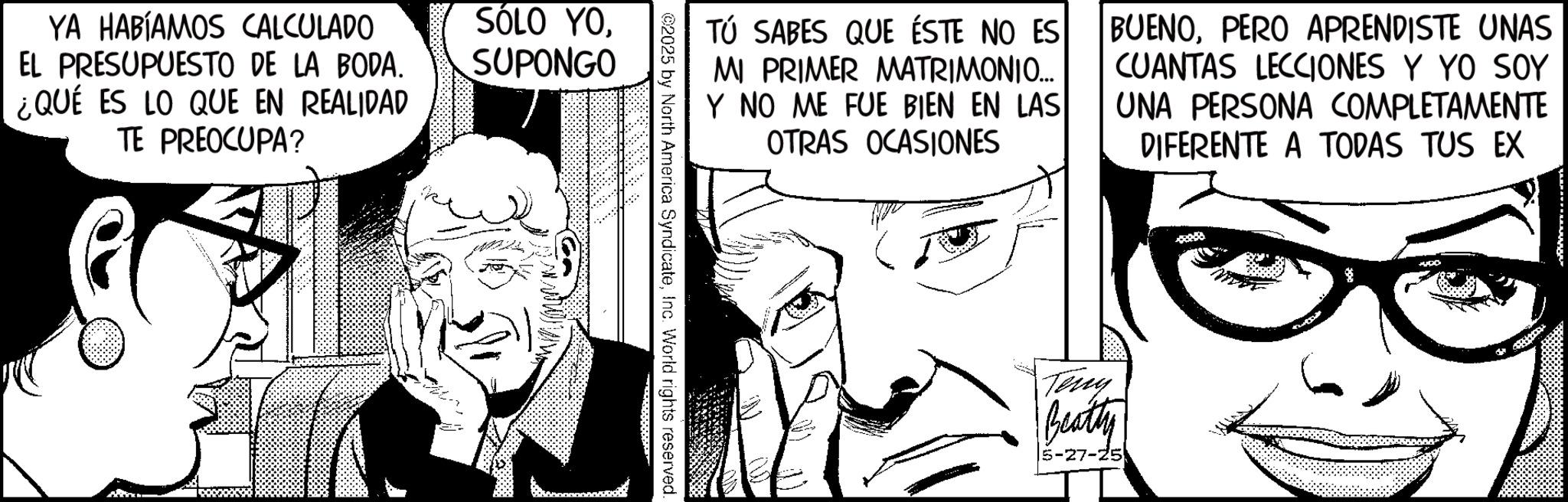 Animated cartoon OCR: YA HABÍAMOS CALCULADO EL PRESUPUESTO DE LA BODA. ¿QUÉ ES LO QUE EN REALIDAD TE PREOCUPA? SÓLO YOSUPONGO TÚ SABES QUE ÉSTE NO ES MI PRIMER MATRIMONIO... Y NO ME FUE BIEN EN LAS OTRAS OCASIONES BUENOPERO APRENDISTE UNAS CUANTAS LECCIONES Y YO SOY UNA PERSONA COMPLETAMENTE DIFERENTE A TODAS TUS EX 2025 by North America SyndicateInc. World rights reserved. Terry Beatty 5-27-25 YA HABÍAMOS CALCULADO EL PRESUPUESTO DE LA BODA . ¿ QUÉ ES LO QUE EN REALIDAD TE PREOCUPA ? SÓLO YOSUPONGO TÚ SABES QUE ÉSTE NO ES MI PRIMER MATRIMONIO ... Y NO ME FUE BIEN EN LAS OTRAS OCASIONES BUENOPERO APRENDISTE UNAS CUANTAS LECCIONES Y YO SOY UNA PERSONA COMPLETAMENTE DIFERENTE A TODAS TUS EX 2025 by North America SyndicateInc. World rights reserved . Terry Beatty 5-27-25