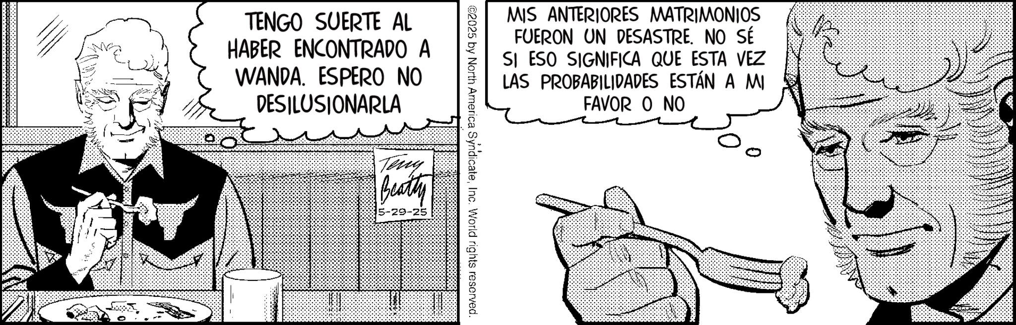 Animation OCR: MIS ANTERIORES MATRIMONIOS FUERON UN DESASTRE. NO SÉ SI ESO SIGNIFICA QUE ESTA VEZ LAS PROBABILIDADES ESTÁN A MI FAVOR O NO ©2025 by North America SyndicateInc. World rights reserved. TENGO SUERTE AL HABER ENCONTRADO A WANDA. ESPERO NO DESILUSIONARLA Teny Beatty 5-29-25 MIS ANTERIORES MATRIMONIOS FUERON UN DESASTRE . NO SÉ SI ESO SIGNIFICA QUE ESTA VEZ LAS PROBABILIDADES ESTÁN A MI FAVOR O NO © 2025 by North America SyndicateInc. World rights reserved . TENGO SUERTE AL HABER ENCONTRADO A WANDA . ESPERO NO DESILUSIONARLA Teny Beatty 5-29-25