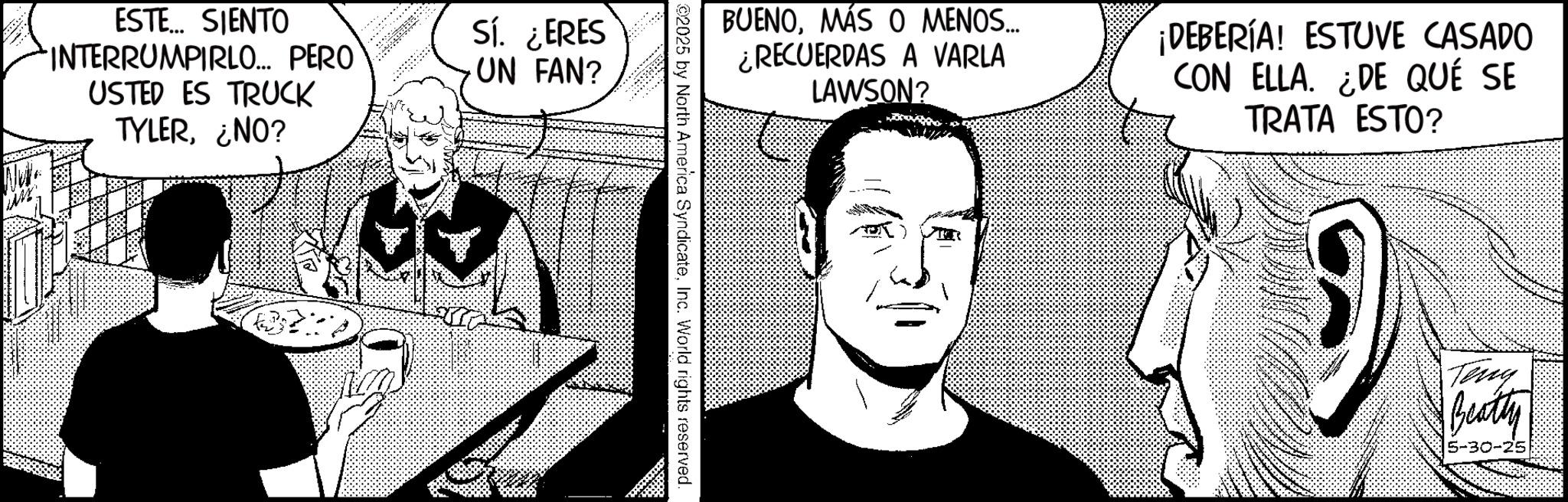 Comic book OCR: ESTE... SIENTO INTERRUMPIRLO... PERO USTED ES TRUCK TYLER¿NO? Sí. ¿ERES UN FAN? BUENOMÁS O MENOS..... ¿RECUERDAS A VARLA LAWSON? ¡DEBERÍA! ESTUVE CASADO CON ELLA. ¿DE QUÉ SE TRATA ESTO? ?? 2025 by North America SyndicateInc. World rights reserved. Teny Beatty 5-30-25 ESTE ... SIENTO INTERRUMPIRLO ... PERO USTED ES TRUCK TYLER¿ NO ? Sí . ¿ ERES UN FAN ? BUENOMÁS O MENOS ..... ¿ RECUERDAS A VARLA LAWSON ? ¡ DEBERÍA ! ESTUVE CASADO CON ELLA . ¿ DE QUÉ SE TRATA ESTO ? ?? 2025 by North America SyndicateInc. World rights reserved . Teny Beatty 5-30-25
