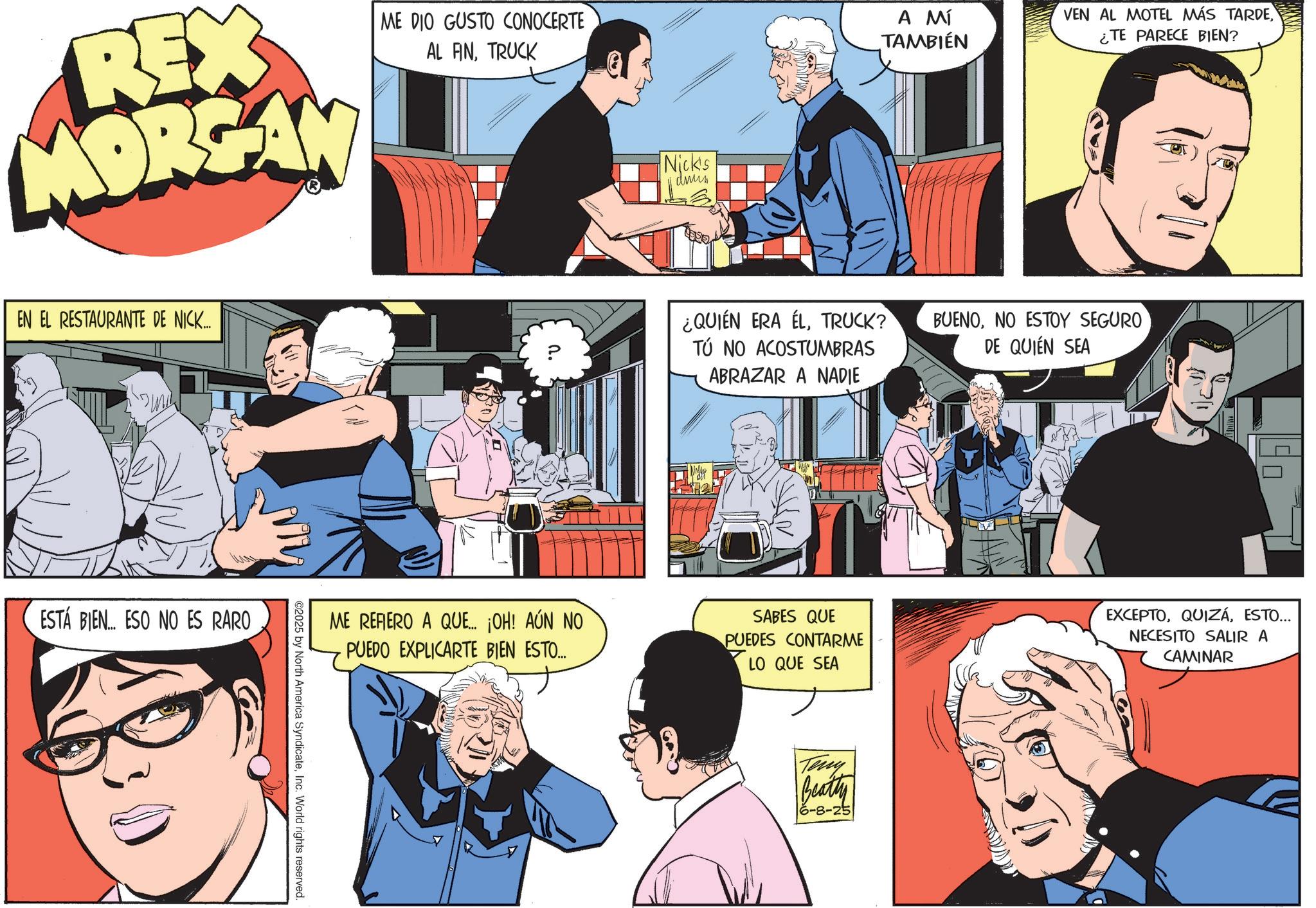 Animated cartoon OCR: REX MORGAN ME DIO GUSTO CONOCERTE AL ANTRUCK Nick's dnun A MÍ TAMBIÉN VEN AL MOTEL MÁS TARDE¿TE PARECE BIEN? EN EL RESTAURANTE DE NICK... ¿QUIÉN ERA ÉLTRUCK? TÚ NO ACOSTUMBRAS ABRAZAR A NADIE ESTÁ BIEN... ESO NO ES RARO ©2025 by North America SyndicateInc. World rights reserved. BUENONO ESTOY SEGURO DE QUIÉN SEA ME REFIERO A QUE... ¡OH! AÚN NO PUEDO EXPLICARTE BIEN ESTO... SABES QUE PUEDES CONTARME LO QUE SEA EXCEPTOESTO... NECESITO SALIR A CAMINAR Teny Beatty 16-8-25 REX MORGAN ME DIO GUSTO CONOCERTE AL ANTRUCK Nick's dnun A MÍ TAMBIÉN VEN AL MOTEL MÁS TARDE¿ TE PARECE BIEN ? EN EL RESTAURANTE DE NICK ... ¿ QUIÉN ERA ÉLTRUCK ? TÚ NO ACOSTUMBRAS ABRAZAR A NADIE ESTÁ BIEN ... ESO NO ES RARO © 2025 by North America SyndicateInc. World rights reserved . BUENONO ESTOY SEGURO DE QUIÉN SEA ME REFIERO A QUE ... ¡ OH ! AÚN NO PUEDO EXPLICARTE BIEN ESTO ... SABES QUE PUEDES CONTARME LO QUE SEA EXCEPTOESTO ... NECESITO SALIR A CAMINAR Teny Beatty 16-8-25
