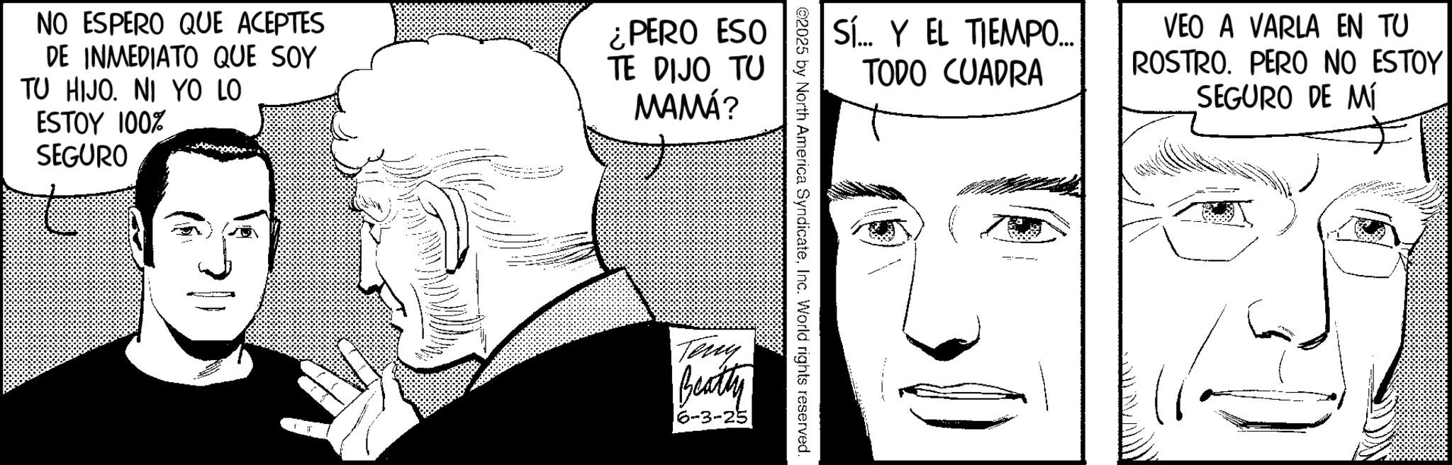 Moustache OCR: NO ESPERO QUE ACEPTES DE INMEDIATO QUE SOY TU HIJO. NI YO LO ESTOY 100% SEGURO ¿PERO ESO TE DIJO TU MAMÁ? SÍ... Y EL TIEMPO... TODO CUADRA VEO A VARLA EN TU ROSTRO. PERO NO ESTOY SEGURO DE MÍ @2025 by North America SyndicateInc. World rights reserved. Teny Beatty 6-3-25 NO ESPERO QUE ACEPTES DE INMEDIATO QUE SOY TU HIJO . NI YO LO ESTOY 100 % SEGURO ¿ PERO ESO TE DIJO TU MAMÁ ? SÍ ... Y EL TIEMPO ... TODO CUADRA VEO A VARLA EN TU ROSTRO . PERO NO ESTOY SEGURO DE MÍ @ 2025 by North America SyndicateInc. World rights reserved . Teny Beatty 6-3-25
