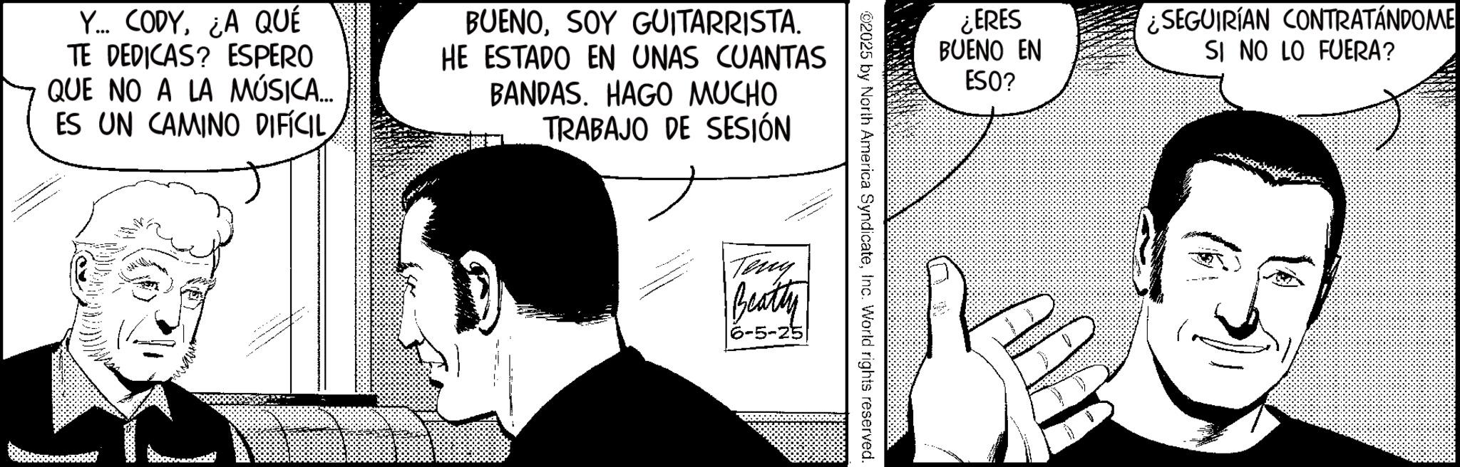 Comic book OCR: Y... CODY¿A QUÉ TE DEDICAS? ESPERO QUE NO A LA MÚSICA... ES UN CAMINO DIFÍCILSOY GUITARRISTA. HE ESTADO EN UNAS CUANTAS BANDAS. HAGO MUCHO TRABAJO DE SESIÓN ¿ERES BUENO EN SEGUIRÍAN CONTRATÁNDOME SI NO LO FUERA? 02025 by North America SyndicateInc. World rights reserved. Teny Beatty 6-5-25 ESO? Y ... CODY¿ A QUÉ TE DEDICAS ? ESPERO QUE NO A LA MÚSICA ... ES UN CAMINO DIFÍCILSOY GUITARRISTA . HE ESTADO EN UNAS CUANTAS BANDAS . HAGO MUCHO TRABAJO DE SESIÓN ¿ ERES BUENO EN SEGUIRÍAN CONTRATÁNDOME SI NO LO FUERA ? 02025 by North America SyndicateInc. World rights reserved . Teny Beatty 6-5-25 ESO ?