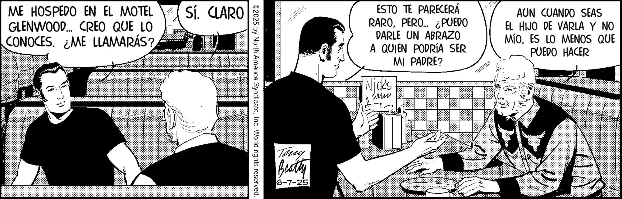 Animated cartoon OCR: ME HOSPEDO EN EL MOTEL GLENWOOD... CREO QUE LO CONOCES. ME LLAMARÁS? Sí. CLARO €2025 by North America SyndicateInc. World rights reserved. Teny Beatty 6-7-25 ESTO TE PARECERÁ RAROPERO... ¿PUEDO DARLE UN ABRAZO A QUIEN PODRÍA SER MI PADRE? Nick's AUN CUANDO SEAS EL HIJO DE VARLA Y NO MÍOES LO MENOS QUE PUEDO HACER ME HOSPEDO EN EL MOTEL GLENWOOD ... CREO QUE LO CONOCES . ME LLAMARÁS ? Sí . CLARO € 2025 by North America SyndicateInc. World rights reserved . Teny Beatty 6-7-25 ESTO TE PARECERÁ RAROPERO ... ¿ PUEDO DARLE UN ABRAZO A QUIEN PODRÍA SER MI PADRE ? Nick's AUN CUANDO SEAS EL HIJO DE VARLA Y NO MÍOES LO MENOS QUE PUEDO HACER