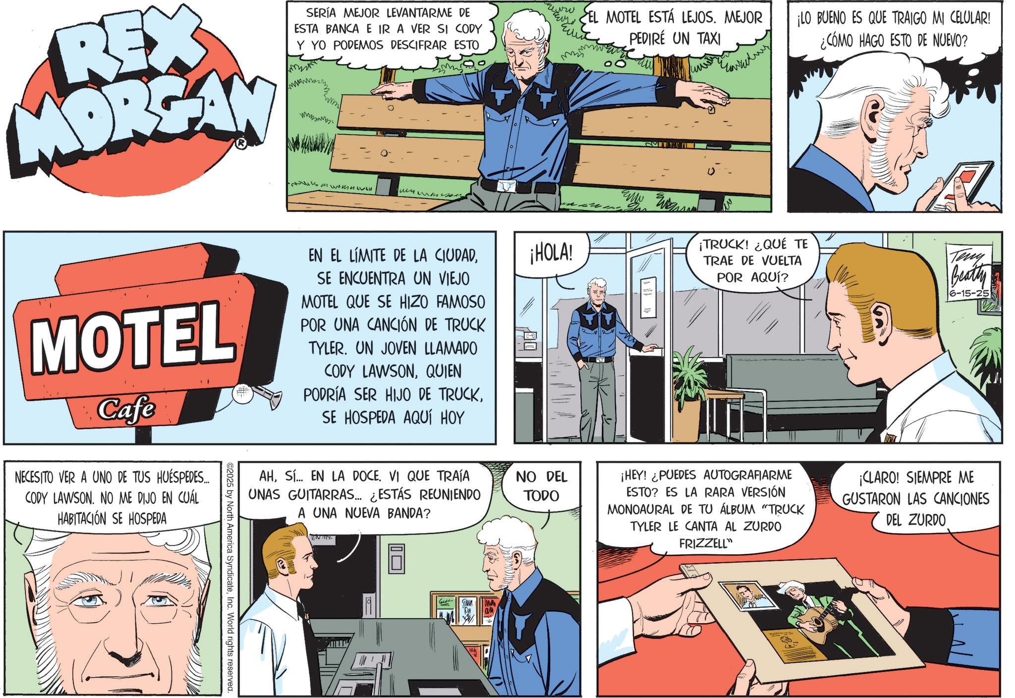 Animated cartoon OCR: REX MORGAN MOTEL Cafe NECESITO VER A UNO DE TUS HUÉSPEDES... CODY LAWSON. NO ME DIJO EN CUÁL HABITACIÓN SE HOSPEDA ©2025 by North America SyndicateInc. World rights reserved. SERÍA MEJOR LEVANTARME DE ESTA BANCA E IR A VER SI CODY Y YO PODEMOS DESCIFRAR ESTO Mumewell ????? ??? EN EL LÍMITE DE LA CIUDADSE ENCUENTRA UN VIEJO MOTEL QUE SE HIZO FAMOSO POR UNA CANCIÓN DE TRUCK TYLER. UN JOVEN LLAMADO CODY LAWSONQUIEN PODRÍA SER HIJO DE TRUCKSE HOSPEDA AQUÍ HOY ??? SEL MOTEL ESTÁ LEJOS. MEJOR ¡LO BUENO ES QUE TRAIGO MI CELULAR! PEDIRE UN TAXI ¡HOLA! ¡TRUCK! ¿QUÉ TE TRAE DE VUELTA POR AQUÍ? ¿CÓMO HAGO ESTO DE NUEVO? Teny Beatty 6-15-25 AHS... EN LA DOCE. VI QUE TRAÍA UNAS GUITARRAS... ¿ESTÁS REUNIENDO A UNA NUEVA BANDA? INT NO DEL TODO ¡HEY! ¿PUEDES AUTOGRAFIARME ESTO? ES LA RARA VERSIÓN MONOAURAL DE TU ÁLBUM "TRUCK TYLER LE CANTA AL ZURDO FRIZZELL" ¡CLARO! SIEMPRE ME GUSTARON LAS CANCIONES DEL ZURDO ?? Le REX MORGAN MOTEL Cafe NECESITO VER A UNO DE TUS HUÉSPEDES ... CODY LAWSON . NO ME DIJO EN CUÁL HABITACIÓN SE HOSPEDA © 2025 by North America SyndicateInc. World rights reserved . SERÍA MEJOR LEVANTARME DE ESTA BANCA E IR A VER SI CODY Y YO PODEMOS DESCIFRAR ESTO Mumewell ????? ??? EN EL LÍMITE DE LA CIUDADSE ENCUENTRA UN VIEJO MOTEL QUE SE HIZO FAMOSO POR UNA CANCIÓN DE TRUCK TYLER . UN JOVEN LLAMADO CODY LAWSONQUIEN PODRÍA SER HIJO DE TRUCKSE HOSPEDA AQUÍ HOY ??? SEL MOTEL ESTÁ LEJOS . MEJOR ¡ LO BUENO ES QUE TRAIGO MI CELULAR ! PEDIRE UN TAXI ¡ HOLA ! ¡ TRUCK ! ¿ QUÉ TE TRAE DE VUELTA POR AQUÍ ? ¿ CÓMO HAGO ESTO DE NUEVO ? Teny Beatty 6-15-25 AHS ... EN LA DOCE . VI QUE TRAÍA UNAS GUITARRAS ... ¿ ESTÁS REUNIENDO A UNA NUEVA BANDA ? INT NO DEL TODO ¡ HEY ! ¿ PUEDES AUTOGRAFIARME ESTO ? ES LA RARA VERSIÓN MONOAURAL DE TU ÁLBUM " TRUCK TYLER LE CANTA AL ZURDO FRIZZELL " ¡ CLARO ! SIEMPRE ME GUSTARON LAS CANCIONES DEL ZURDO ?? Le