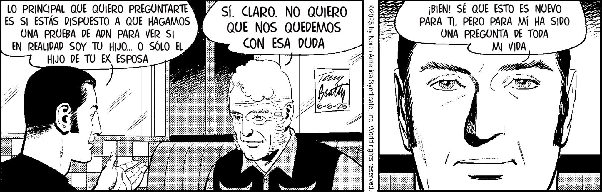 Comic book OCR: ¡BIEN! SÉ QUE ESTO ES NUEVO PARA TIPERO PARA MÍ HA SIDO UNA PREGUNTA DE TODA MI VIDA ©2025 by North America SyndicateInc. World rights reserved. LO PRINCIPAL QUE QUIERO PREGUNTARTE ES SI ESTÁS DISPUESTO A QUE HAGAMOS UNA PRUEBA DE ADN PARA VER SI EN REALIDAD SOY TU HIJO... O SÓLO EL HIJO DE TU EX ESPOSA - Sí. CLARO. NO QUIERO QUE NOS QUEDEMOS CON ESA DUDA Teny Beatty 6-6-25 ¡ BIEN ! SÉ QUE ESTO ES NUEVO PARA TIPERO PARA MÍ HA SIDO UNA PREGUNTA DE TODA MI VIDA © 2025 by North America SyndicateInc. World rights reserved . LO PRINCIPAL QUE QUIERO PREGUNTARTE ES SI ESTÁS DISPUESTO A QUE HAGAMOS UNA PRUEBA DE ADN PARA VER SI EN REALIDAD SOY TU HIJO ... O SÓLO EL HIJO DE TU EX ESPOSA - Sí . CLARO . NO QUIERO QUE NOS QUEDEMOS CON ESA DUDA Teny Beatty 6-6-25