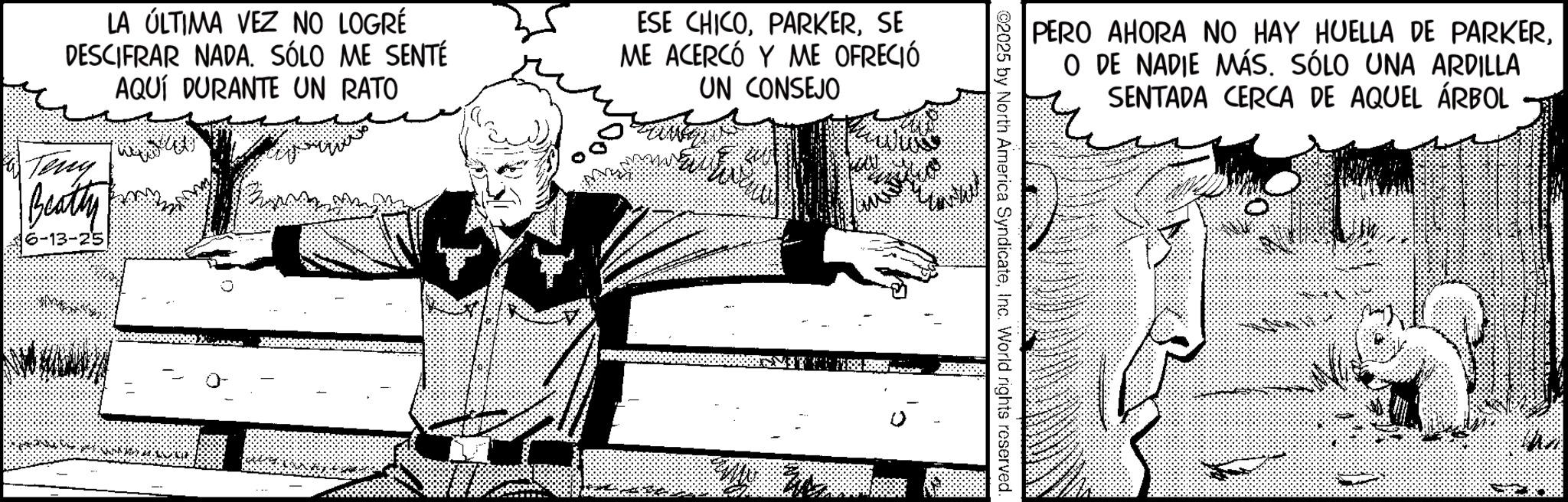 Illustration OCR: LA ÚLTIMA VEZ NO LOGRÉ DESCIFRAR NADA. SÓLO ME SENTÉ AQUÍ DURANTE UN RATO Teng Beatty 6-13-25 ESE CHICOSE ME ACERCÓ Y ME OFRECIÓ UN CONSEJO PERO AHORA NO HAY HUELLA DE PARKERO DE NADIE MÁS. SÓLO UNA ARDILLA SENTADA CERCA DE AQUEL ÁRBOL ©2025 by North America SyndicateInc. World rights reserved. LA ÚLTIMA VEZ NO LOGRÉ DESCIFRAR NADA . SÓLO ME SENTÉ AQUÍ DURANTE UN RATO Teng Beatty 6-13-25 ESE CHICOSE ME ACERCÓ Y ME OFRECIÓ UN CONSEJO PERO AHORA NO HAY HUELLA DE PARKERO DE NADIE MÁS . SÓLO UNA ARDILLA SENTADA CERCA DE AQUEL ÁRBOL © 2025 by North America SyndicateInc. World rights reserved .