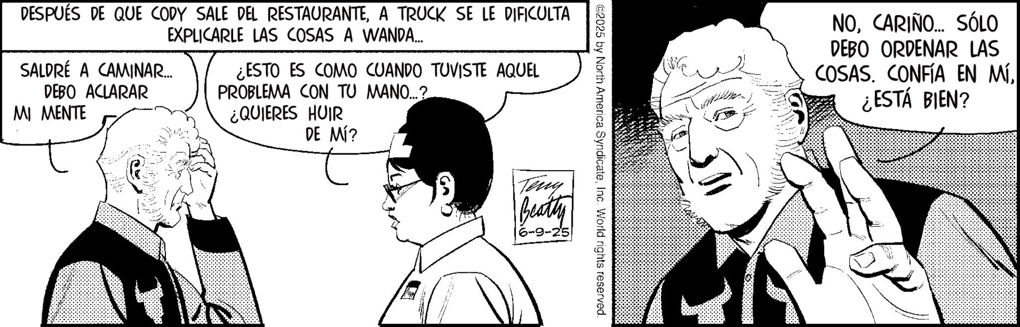 Publication OCR: ©2025 by North America SyndicateInc. World rights reserved. DESPUÉS DE QUE CODY SALE DEL RESTAURANTEA TRUCK SE LE DIFICULTA EXPLICARLE LAS COSAS A WANDA... SALDRÉ A CAMINAR.... DEBO ACLARAR MI MENTE ¿ESTO ES COMO CUANDO TUVISTE AQUEL PROBLEMA CON TU MANO...? ¿QUIERES HUIR DE MÍ? Teny Beatty 6-9-25 NOCARIÑO... SÓLO DEBO ORDENAR LAS COSAS. CONFÍA EN MÍ¿ESTÁ BIEN? © 2025 by North America SyndicateInc. World rights reserved . DESPUÉS DE QUE CODY SALE DEL RESTAURANTEA TRUCK SE LE DIFICULTA EXPLICARLE LAS COSAS A WANDA ... SALDRÉ A CAMINAR .... DEBO ACLARAR MI MENTE ¿ ESTO ES COMO CUANDO TUVISTE AQUEL PROBLEMA CON TU MANO ... ? ¿ QUIERES HUIR DE MÍ ? Teny Beatty 6-9-25 NOCARIÑO ... SÓLO DEBO ORDENAR LAS COSAS . CONFÍA EN MÍ¿ ESTÁ BIEN ?