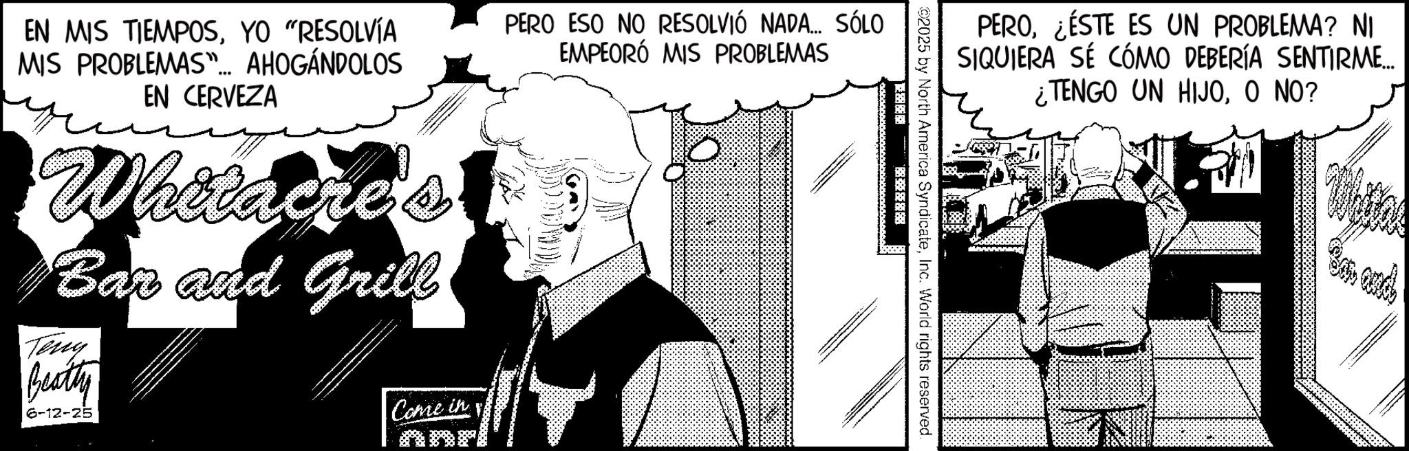 Animated cartoon OCR: PERO¿ÉSTE ES UN PROBLEMA? NI SIQUIERA SÉ CÓMO DEBERÍA SENTIRME... ¿TENGO UN HIJOO NO? 02025 by North America SyndicateInc. World rights reserved. ??? ? EN MIS TIEMPOSYO "RESOLVÍA MIS PROBLEMAS"... AHOGÁNDOLOS EN CERVEZA Whitacre's Bar and Grill Teny Beatty 6-12-25 Come in PERO ESO NO RESOLVIÓ NADA... SÓLO EMPEORÓ MIS PROBLEMAS Bar and PERO¿ ÉSTE ES UN PROBLEMA ? NI SIQUIERA SÉ CÓMO DEBERÍA SENTIRME ... ¿ TENGO UN HIJOO NO ? 02025 by North America SyndicateInc. World rights reserved . ? ? ? ? EN MIS TIEMPOSYO " RESOLVÍA MIS PROBLEMAS " ... AHOGÁNDOLOS EN CERVEZA Whitacre's Bar and Grill Teny Beatty 6-12-25 Come in PERO ESO NO RESOLVIÓ NADA ... SÓLO EMPEORÓ MIS PROBLEMAS Bar and