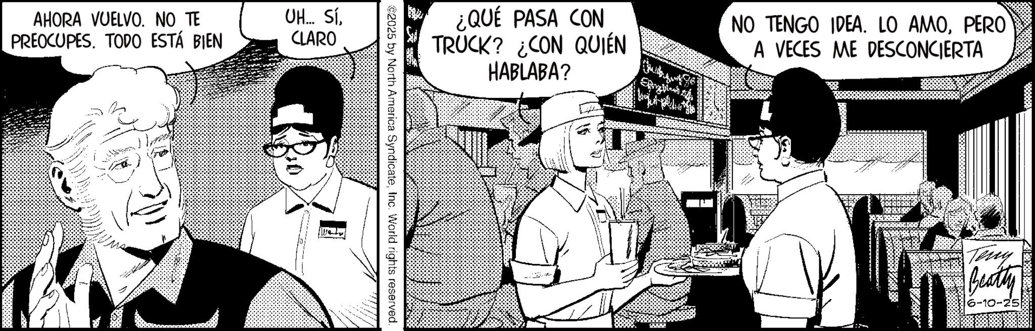 Animated cartoon OCR: AHORA VUELVO. NO TE PREOCUPES. TODO ESTÁ BIEN UH... SÍCLARO ¿QUÉ PASA CON TRUCK? ¿CON QUIÉN HABLABA? NO TENGO IDEA. LO AMOPERO A VECES ME DESCONCIERTA ©2025 by North America SyndicateInc. World rights reserved. Teny Beatty 6-10-25 AHORA VUELVO . NO TE PREOCUPES . TODO ESTÁ BIEN UH ... SÍCLARO ¿ QUÉ PASA CON TRUCK ? ¿ CON QUIÉN HABLABA ? NO TENGO IDEA . LO AMOPERO A VECES ME DESCONCIERTA © 2025 by North America SyndicateInc. World rights reserved . Teny Beatty 6-10-25
