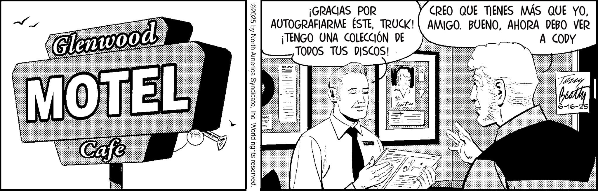 Comic book OCR: Glenwood MOTEL Cafe ¡GRACIAS POR AUTOGRAFIARME ÉSTETRUCK! ¡TENGO UNA COLECCIÓN DE TODOS TUS DISCOS! CREO QUE TIENES MÁS QUE YOAHORA DEBO VER A CODY ©2025 by North America SyndicateInc. World rights reserved. Teny Beatty 6-16-25 Glenwood MOTEL Cafe ¡ GRACIAS POR AUTOGRAFIARME ÉSTETRUCK ! ¡ TENGO UNA COLECCIÓN DE TODOS TUS DISCOS ! CREO QUE TIENES MÁS QUE YOAMIGO . BUENOAHORA DEBO VER A CODY © 2025 by North America SyndicateInc. World rights reserved . Teny Beatty 6-16-25