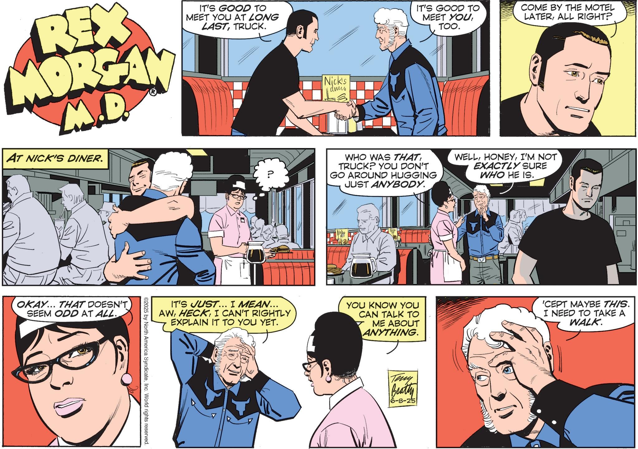 Animated cartoon OCR: REX MORGAN M.D. AT NICK'S DINER. IT'S GOOD TO MEET YOU AT LONG LASTTRUCK. OKAY... THAT DOESN'T SEEM ODD AT ALL. Nick's drun IT'S GOOD TO COME BY THE MOTEL MEET YOUTOO. LATERALL RIGHT? J. ? WHO WAS THATTRUCK? YOU DON'T GO AROUND HUGGING JUST ANYBODY. WELLI'M NOT EXACTLY SURE WHO HE IS. IT'S JUST... I MEAN... AWI CAN'T RIGHTLY EXPLAIN IT TO YOU YET. YOU KNOW YOU CAN TALK TO ME ABOUT ANYTHING 'CEPT MAYBE THIS. I NEED TO TAKE A WALK. ©2025 by North America SyndicateInc. World rights reserved. Teny Beatty 16-8-25 REX MORGAN M.D. AT NICK'S DINER . IT'S GOOD TO MEET YOU AT LONG LASTTRUCK . OKAY ... THAT DOESN'T SEEM ODD AT ALL . Nick's drun IT'S GOOD TO COME BY THE MOTEL MEET YOUTOO . LATERALL RIGHT ? J. ? WHO WAS THATTRUCK ? YOU DON'T GO AROUND HUGGING JUST ANYBODY . WELLI'M NOT EXACTLY SURE WHO HE IS . IT'S JUST ... I MEAN ... AWI CAN'T RIGHTLY EXPLAIN IT TO YOU YET . YOU KNOW YOU CAN TALK TO ME ABOUT ANYTHING ' CEPT MAYBE THIS . I NEED TO TAKE A WALK . © 2025 by North America SyndicateInc. World rights reserved . Teny Beatty 16-8-25