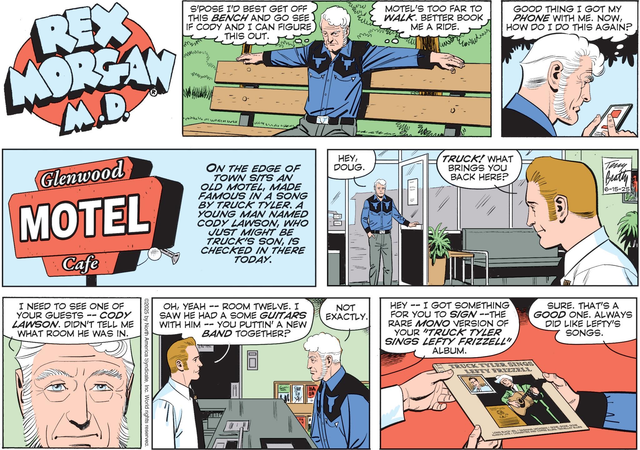 Animated cartoon OCR: REX MORGAN M.D. Glenwood MOTEL Cafe S'POSE I'D BEST GET OFF THIS BENCH AND GO SEE IF CODY AND I CAN FIGURE THIS OUT. Mumuwl ?????? ON THE EDGE OF TOWN SITS AN OLD MOTELMADE FAMOUS IN A SONG BY TRUCK TYLER. A YOUNG MAN NAMED CODY LAWSONWHO JUST MIGHT BE TRUCK'S SONIS CHECKED IN THERE TODAY. I NEED TO SEE ONE OF YOUR GUESTS -- CODY LAWSON. DIDN'T TELL ME WHAT ROOM HE WAS IN. ©2025 by North America SyndicateInc. World rights reserved. ???? ??? HEYDOUG. -- ROOM TWELVE. I NOT EXACTLY. OHYEAH SAW HE HAD A SOME GUITARS YOU PUTTIN' A NEW BAND TOGETHER? WITH HIM -- NHE ? ? MOTEL'S TOO FAR TO WALK. BETTER BOOK ME A RIDE. GOOD THING I GOT MY PHONE WITH ME. NOWHOW DO I DO THIS AGAIN? TRUCK! WHAT BRINGS YOU BACK HERE? Teny Beatty 6-15-25 HEY I GOT SOMETHING FOR YOU TO SIGN --THE RARE MONO VERSION OF YOUR "TRUCK TYLER SINGS LEFTY FRIZZELL" ALBUM. TRUCK TYLER SINGS LEFTY FRIZZELL SURE. THAT'S A GOOD ONE. ALWAYS DID LIKE LEFTY'S SONGS. L LONG BLACK VELI SAGINAWIGONE AUNAYS LATE / CIGARETTES AND COFFEE BLUESTRAVELLIN BLUE REX MORGAN M.D. Glenwood MOTEL Cafe S'POSE I'D BEST GET OFF THIS BENCH AND GO SEE IF CODY AND I CAN FIGURE THIS OUT . Mumuwl ?????? ON THE EDGE OF TOWN SITS AN OLD MOTELMADE FAMOUS IN A SONG BY TRUCK TYLER . A YOUNG MAN NAMED CODY LAWSONWHO JUST MIGHT BE TRUCK'S SONIS CHECKED IN THERE TODAY . I NEED TO SEE ONE OF YOUR GUESTS -- CODY LAWSON . DIDN'T TELL ME WHAT ROOM HE WAS IN . © 2025 by North America SyndicateInc. World rights reserved . ???? ??? HEYDOUG . -- ROOM TWELVE . I NOT EXACTLY . OHYEAH SAW HE HAD A SOME GUITARS YOU PUTTIN ' A NEW BAND TOGETHER ? WITH HIM -- NHE ? ? MOTEL'S TOO FAR TO WALK . BETTER BOOK ME A RIDE . GOOD THING I GOT MY PHONE WITH ME . NOWHOW DO I DO THIS AGAIN ? TRUCK ! WHAT BRINGS YOU BACK HERE ? Teny Beatty 6-15-25 HEY I GOT SOMETHING FOR YOU TO SIGN --THE RARE MONO VERSION OF YOUR " TRUCK TYLER SINGS LEFTY FRIZZELL " ALBUM . TRUCK TYLER SINGS LEFTY FRIZZELL SURE . THAT'S A GOOD ONE . ALWAYS DID LIKE LEFTY'S SONGS . L LONG BLACK VELI SAGINAWIVICHIGAN / GONE . GONEGONE AUNAYS LATE / CIGARETTES AND COFFEE BLUESTRAVELLIN BLUE