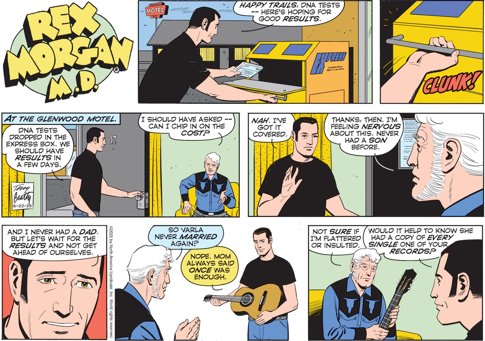 Comic book OCR: 21 REX MOREA M.D AT THE GLENWOOD MOTEL. DNA TESTS DROPPED IN THE EXPRESS BOX. WE SHOULD HAVE RESULTS IN A FEW DAYS. Glenssood MOTEL I SHOULD HAVE ASKED CAN I CHIP IN ON THE COST? ?.? 12 Teny Beatty 6-22-25 AND I NEVER HAD A DAD. BUT LET'S WAIT FOR THE RESULTS AND NOT GET AHEAD OF OURSELVES. ©2025 by North America SyndicateInc. World rights reserved. HAPPY TRAILSDNA TESTS HERE'S HOPING FOR GOOD RESULTS. owowar NAH. I'VE GOT IT COVERED. THANKSTHEN. I'M FEELING NERVOUS ABOUT THIS. NEVER HAD A SON BEFORE. CLUNK! SO VARLA NEVER MARRIED AGAIN? NOPE. MOM ALWAYS SAID ONCE WAS ENOUGH. NOT SURE IF I'M FLATTERED OR INSULTED. WOULD IT HELP TO KNOW SHE HAD A COPY OF EVERY SINGLE ONE OF YOUR RECORDS? 21 REX MOREA M.D AT THE GLENWOOD MOTEL . DNA TESTS DROPPED IN THE EXPRESS BOX . WE SHOULD HAVE RESULTS IN A FEW DAYS . Glenssood MOTEL I SHOULD HAVE ASKED CAN I CHIP IN ON THE COST ? ? . ? 12 Teny Beatty 6-22-25 AND I NEVER HAD A DAD . BUT LET'S WAIT FOR THE RESULTS AND NOT GET AHEAD OF OURSELVES . © 2025 by North America SyndicateInc. World rights reserved . HAPPY TRAILSDNA TESTS HERE'S HOPING FOR GOOD RESULTS . owowar NAH . I'VE GOT IT COVERED . THANKSTHEN . I'M FEELING NERVOUS ABOUT THIS . NEVER HAD A SON BEFORE . CLUNK ! SO VARLA NEVER MARRIED AGAIN ? NOPE . MOM ALWAYS SAID ONCE WAS ENOUGH . NOT SURE IF I'M FLATTERED OR INSULTED . WOULD IT HELP TO KNOW SHE HAD A COPY OF EVERY SINGLE ONE OF YOUR RECORDS ?