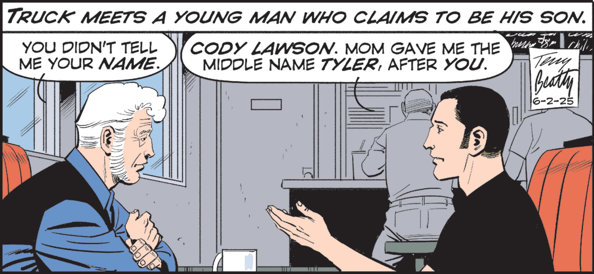 Animated cartoon OCR: TRUCK MEETS A YOUNG MAN WHO CLAIMS TO BE HIS SON. YOU DIDN'T TELL ME YOUR NAME. CODY LAWSON. MOM GAVE ME THE MIDDLE NAME TYLERAFTER YOU. Teny Beatty 6-2-25 TRUCK MEETS A YOUNG MAN WHO CLAIMS TO BE HIS SON . YOU DIDN'T TELL ME YOUR NAME . CODY LAWSON . MOM GAVE ME THE MIDDLE NAME TYLERAFTER YOU . Teny Beatty 6-2-25