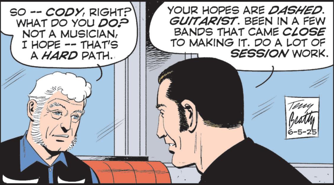 Animated cartoon OCR: SO -- CODYRIGHT? WHAT DO YOU DO? NOT A MUSICIANI HOPE -- THAT'S A HARD PATH. YOUR HOPES ARE DASHED. GUITARIST. BEEN IN A FEW BANDS THAT CAME CLOSE TO MAKING IT. DO A LOT OF SESSION WORK. Teny Beatty 6-5-25 SO -- CODYRIGHT ? WHAT DO YOU DO ? NOT A MUSICIANI HOPE -- THAT'S A HARD PATH . YOUR HOPES ARE DASHED . GUITARIST . BEEN IN A FEW BANDS THAT CAME CLOSE TO MAKING IT . DO A LOT OF SESSION WORK . Teny Beatty 6-5-25