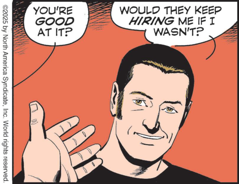 Comic book OCR: YOU'RE GOOD AT IT? WOULD THEY KEEP HIRING ME IF I WASN'T? ©2025 by North America SyndicateInc. World rights reserved. YOU'RE GOOD AT IT ? WOULD THEY KEEP HIRING ME IF I WASN'T ? © 2025 by North America SyndicateInc. World rights reserved .