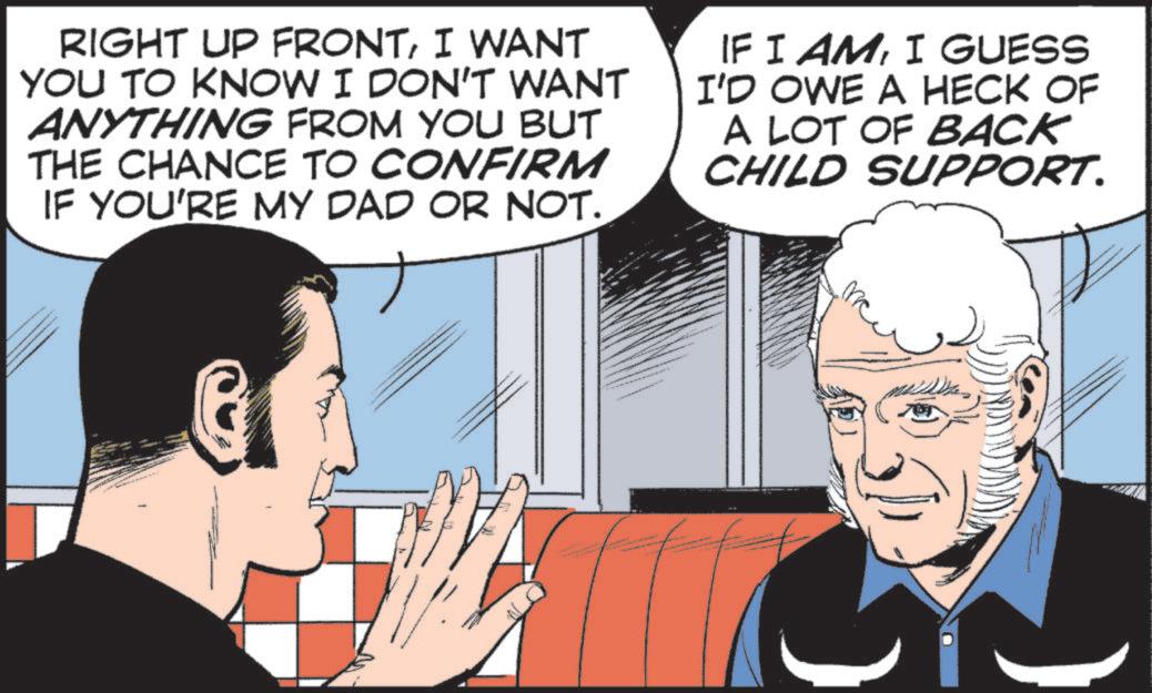 Animated cartoon OCR: RIGHT UP FRONTI WANT YOU TO KNOW I DON'T WANT ANYTHING FROM YOU BUT THE CHANCE TO CONFIRM IF YOU'RE MY DAD OR NOT. IF I AMI GUESS I'D OWE A HECK OF A LOT OF BACK CHILD SUPPORT. RIGHT UP FRONTI WANT YOU TO KNOW I DON'T WANT ANYTHING FROM YOU BUT THE CHANCE TO CONFIRM IF YOU'RE MY DAD OR NOT . IF I AMI GUESS I'D OWE A HECK OF A LOT OF BACK CHILD SUPPORT .