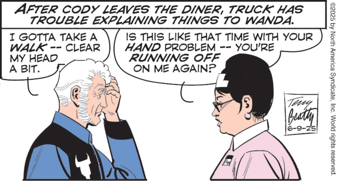 Publication OCR: ©2025 by North America SyndicateInc. World rights reserved. AFTER CODY LEAVES THE DINERTRUCK HAS TROUBLE EXPLAINING THINGS TO WANDA. CLEAR I GOTTA TAKE A WALK- MY HEAD A BIT. IS THIS LIKE THAT TIME WITH YOUR HAND PROBLEM - RUNNING OFF ON ME AGAIN? YOU'RE Teny Beatty 6-9-25 © 2025 by North America SyndicateInc. World rights reserved . AFTER CODY LEAVES THE DINERTRUCK HAS TROUBLE EXPLAINING THINGS TO WANDA . CLEAR I GOTTA TAKE A WALK- MY HEAD A BIT . IS THIS LIKE THAT TIME WITH YOUR HAND PROBLEM - RUNNING OFF ON ME AGAIN ? YOU'RE Teny Beatty 6-9-25