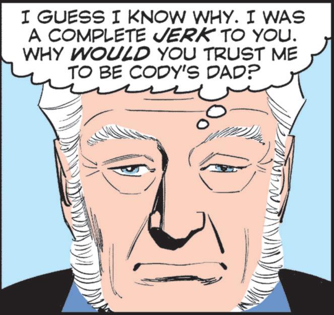 Fictional character OCR: I GUESS I KNOW WHY. I WAS A COMPLETE JERK TO YOU. WHY WOULD YOU TRUST ME TO BE CODY'S DAD? 4 I GUESS I KNOW WHY . I WAS A COMPLETE JERK TO YOU . WHY WOULD YOU TRUST ME TO BE CODY'S DAD ? 4