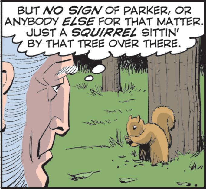 Fiction OCR: BUT NO SIGN OF PARKEROR ANYBODY ELSE FOR THAT MATTER. JUST A SQUIRREL SITTIN' BY THAT TREE OVER THERE. www BUT NO SIGN OF PARKEROR ANYBODY ELSE FOR THAT MATTER . JUST A SQUIRREL SITTIN ' BY THAT TREE OVER THERE . www