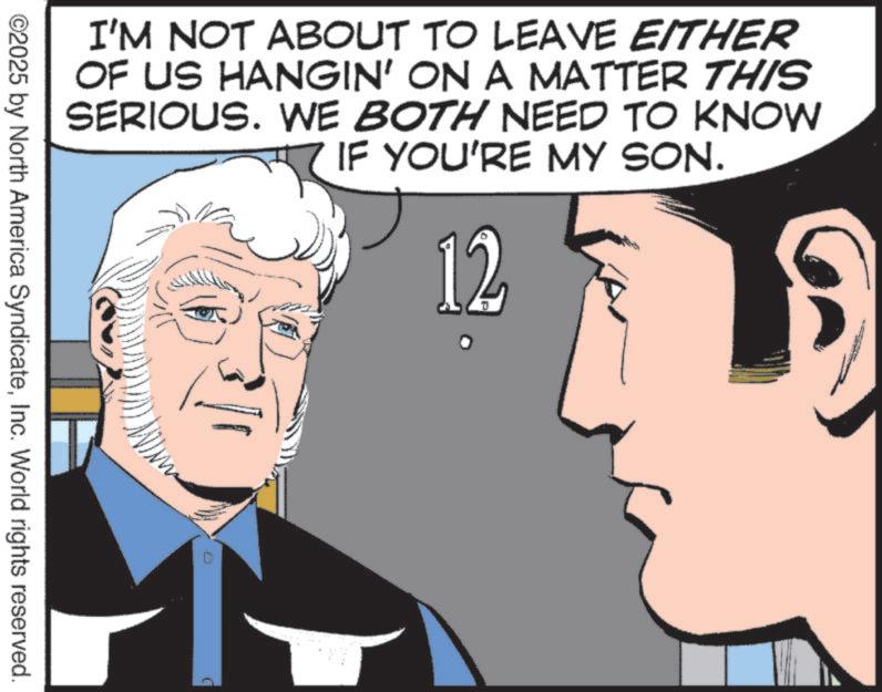 White-collar worker OCR: I'M NOT ABOUT TO LEAVE EITHER OF US HANGIN' ON A MATTER THIS SERIOUS. WE BOTH NEED TO KNOW IF YOU'RE MY SON. 12 ©2025 by North America SyndicateInc. World rights reserved. I'M NOT ABOUT TO LEAVE EITHER OF US HANGIN ' ON A MATTER THIS SERIOUS . WE BOTH NEED TO KNOW IF YOU'RE MY SON . 12 © 2025 by North America SyndicateInc. World rights reserved .
