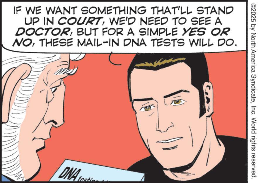 Comic book OCR: ©2025 by North America SyndicateInc. World rights reserved. IF WE WANT SOMETHING THAT'LL STAND UP IN COURTWE'D NEED TO SEE A DOCTORBUT FOR A SIMPLE YES OR NOTHESE MAIL-IN DNA TESTS WILL DO. DNA testin © 2025 by North America SyndicateInc. World rights reserved . IF WE WANT SOMETHING THAT'LL STAND UP IN COURTWE'D NEED TO SEE A DOCTORBUT FOR A SIMPLE YES OR NOTHESE MAIL - IN DNA TESTS WILL DO . DNA testin