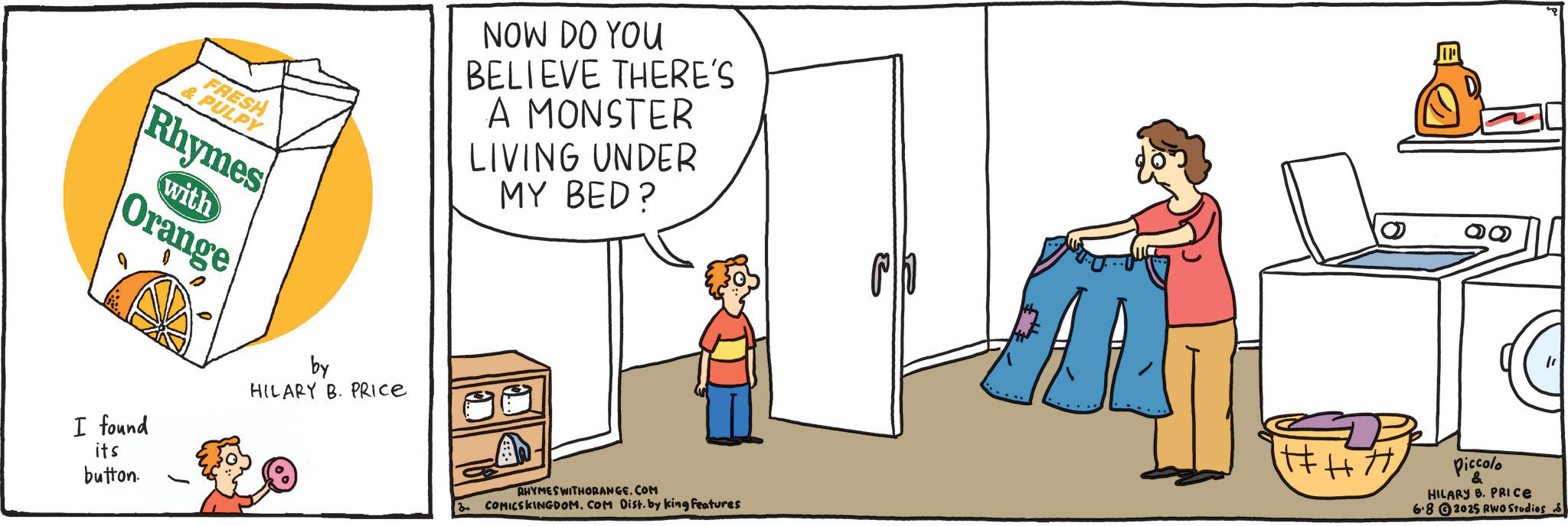 Fiction OCR: FRESH & PULPY Rhymes with Orange NOW DO YOU BELIEVE THERE'S A MONSTER LIVING UNDER MY BED? I found its button. by HILARY B. PRICE IP RHYMES WITHORANGE.COM 3 COMICSKINGDOM. COM Dist. by king features Piccolo & HILARY B. PRICE 6.82025 RWO Studios S FRESH & PULPY Rhymes with Orange NOW DO YOU BELIEVE THERE'S A MONSTER LIVING UNDER MY BED ? I found its button . by HILARY B. PRICE IP RHYMES WITHORANGE.COM 3 COMICSKINGDOM . COM Dist . by king features Piccolo & HILARY B. PRICE 6.82025 RWO Studios S