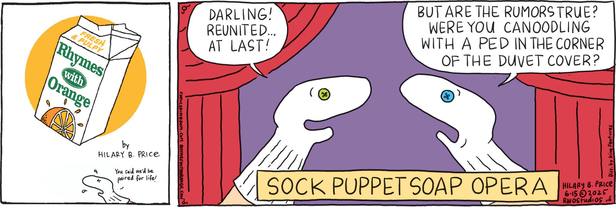 Animation OCR: & PULPY FRESH Rhymes with Orange by HILARY B. PRICE You said we'd be paired for life! 9 DARLING! REUNITED... AT LAST! COMICSKINGDOM.COM RHYMES WITHORANGE. e BUT ARE THE RUMORS TRUE? WERE YOU CANOODLING WITH A PED IN THE CORNER OF THE DUVET COVER? 88 SOCK PUPPET SOAP OPERA Dist. by king Features HILARY B. PRICE 6-152025 RWOStudios & PULPY FRESH Rhymes with Orange by HILARY B. PRICE You said we'd be paired for life ! 9 DARLING ! REUNITED ... AT LAST ! COMICSKINGDOM.COM RHYMES WITHORANGE . e BUT ARE THE RUMORS TRUE ? WERE YOU CANOODLING WITH A PED IN THE CORNER OF THE DUVET COVER ? 88 SOCK PUPPET SOAP OPERA Dist . by king Features HILARY B. PRICE 6-152025 RWOStudios