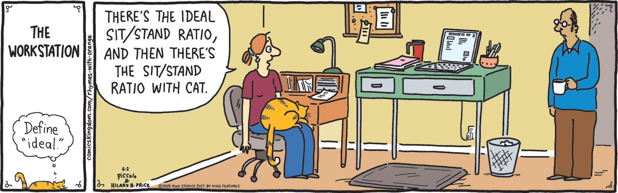 Fiction OCR: g THE WORKSTATION Define "ideal." comicskingdom.com/rhymes-with-orange THERE'S THE IDEAL SIT/STAND RATIOAND THEN THERE'S THE SIT/STAND RATIO WITH CAT. 2 6-2 Piccolo HILARY B. PRICE 2025 RWO STUDIOS DIST. BY KING FEATURES = ?? ????? La g THE WORKSTATION Define " ideal . " comicskingdom.com/rhymes-with-orange THERE'S THE IDEAL SIT / STAND RATIOAND THEN THERE'S THE SIT / STAND RATIO WITH CAT . 2 6-2 Piccolo HILARY B. PRICE 2025 RWO STUDIOS DIST . BY KING FEATURES = ?? ????? La