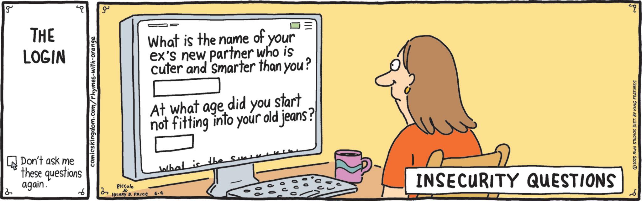 Flat-panel display OCR: g THE LOGIN Don't ask me these questions again. 2 comicskingdom.com/rhymes-with-orange ??? What is the name of your ex's new partner who is cuter and smarter than you? At what age did you start not fitting into your old jeans? What is the sun Piccolo 6 & HILARY B. PRICE 6-4 INSECURITY QUESTIONS 2025 RWO STUDIOS DIST. BY KING FEATURES g THE LOGIN Don't ask me these questions again . 2 comicskingdom.com/rhymes-with-orange ??? What is the name of your ex's new partner who is cuter and smarter than you ? At what age did you start not fitting into your old jeans ? What is the sun Piccolo 6 & HILARY B. PRICE 6-4 INSECURITY QUESTIONS 2025 RWO STUDIOS DIST . BY KING FEATURES