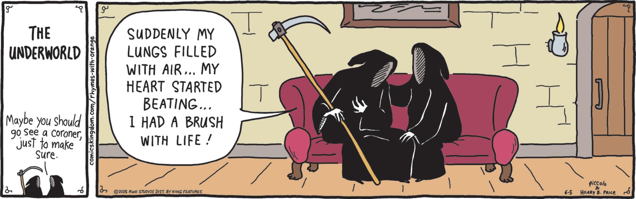 Animated cartoon OCR: g THE UNDERWORLD Maybe you should go See a Coronerjust to make Sure. comicskingdom.com/rhymes-with-orange ?? SUDDENLY MY LUNGS FILLED WITH AIR... MY HEART STARTED BEATING... I HAD A BRUSH WITH LIFE! 6 ? 2025 RWO STUDIOS DIST. BY KING FEATURES T ?? I 6-5 piccolo HILARY B. PRICE 2 g THE UNDERWORLD Maybe you should go See a Coronerjust to make Sure . comicskingdom.com/rhymes-with-orange ?? SUDDENLY MY LUNGS FILLED WITH AIR ... MY HEART STARTED BEATING ... I HAD A BRUSH WITH LIFE ! 6 ? 2025 RWO STUDIOS DIST . BY KING FEATURES T ?? I 6-5 piccolo HILARY B. PRICE 2