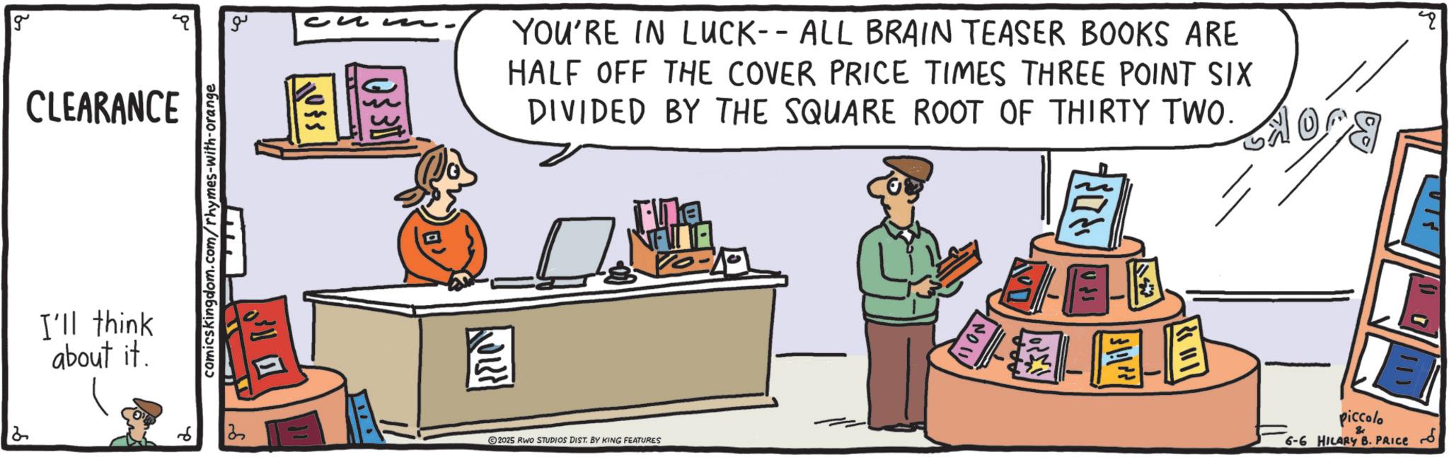 Fiction OCR: g CLEARANCE 2 I'll think about it. ?? comics kingdom.com/rhymes-with-orange 110$5 0330 YOU'RE IN LUCK-- ALL BRAIN TEASER BOOKS ARE HALF OFF THE COVER PRICE TIMES THREE POINT SIX DIVIDED BY THE SQUARE ROOT OF THIRTY TWO. Ta NATA 10-10 ???? TELE 2025 RWO STUDIOS DIST. BY KING FEATURES Piccolo & 6-6 HILARY B. PRICE g CLEARANCE 2 I'll think about it . ?? comics kingdom.com/rhymes-with-orange 110 $ 5 0330 YOU'RE IN LUCK-- ALL BRAIN TEASER BOOKS ARE HALF OFF THE COVER PRICE TIMES THREE POINT SIX DIVIDED BY THE SQUARE ROOT OF THIRTY TWO . Ta NATA 10-10 ???? TELE 2025 RWO STUDIOS DIST . BY KING FEATURES Piccolo & 6-6 HILARY B. PRICE