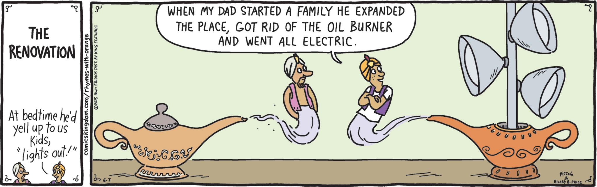 Line art OCR: g THE RENOVATION At bedtime he'd yell up to us Kids"lights out!" comicskingdom.com/rhymes-with-orange 2025 RWO STUDIOS DIST. BY KING FEATURES ?? 376-7 WHEN MY DAD STARTED A FAMILY HE EXPANDED THE PLACEGOT RID OF THE OIL BURNER AND WENT ALL ELECTRIC. ??? Piccolo & HILARY B.PRICE g THE RENOVATION At bedtime he'd yell up to us Kids" lights out ! " comicskingdom.com/rhymes-with-orange 2025 RWO STUDIOS DIST . BY KING FEATURES ?? 376-7 WHEN MY DAD STARTED A FAMILY HE EXPANDED THE PLACEGOT RID OF THE OIL BURNER AND WENT ALL ELECTRIC . ??? Piccolo & HILARY B.PRICE